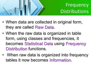 Frequency
Distributions
• When data are collected in original form,
they are called Raw Data.
• When the raw data is organized in table
form, using classes and frequencies, it
becomes Statistical Data using Frequency
Distribution functions.
• When raw data is organized into frequency
tables it now becomes Information.
 