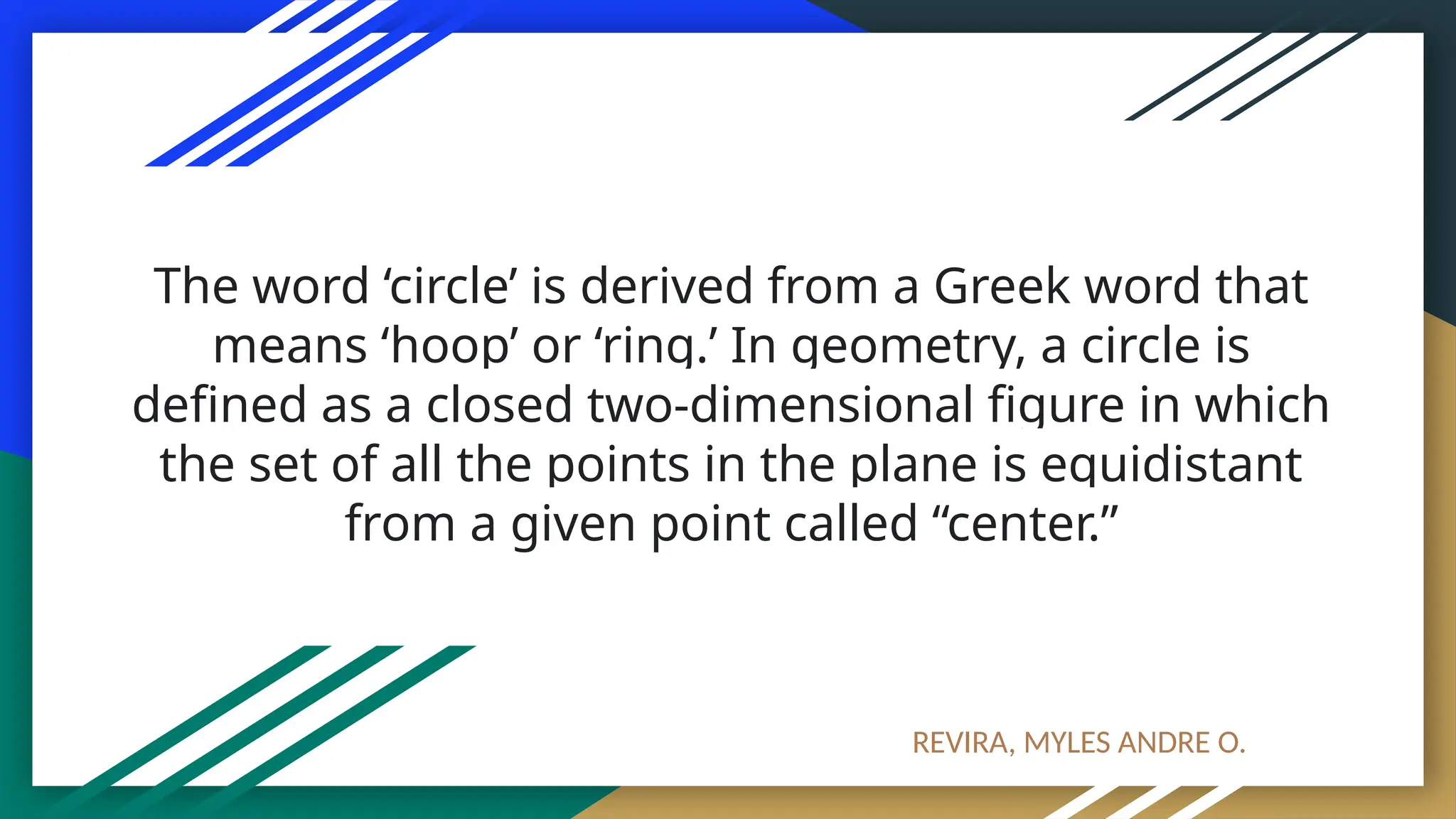 The word ‘circle’ is derived from a Greek word that
means ‘hoop’ or ‘ring.’ In geometry, a circle is
defined as a closed two-dimensional figure in which
the set of all the points in the plane is equidistant
from a given point called “center.”
REVIRA, MYLES ANDRE O.
 
