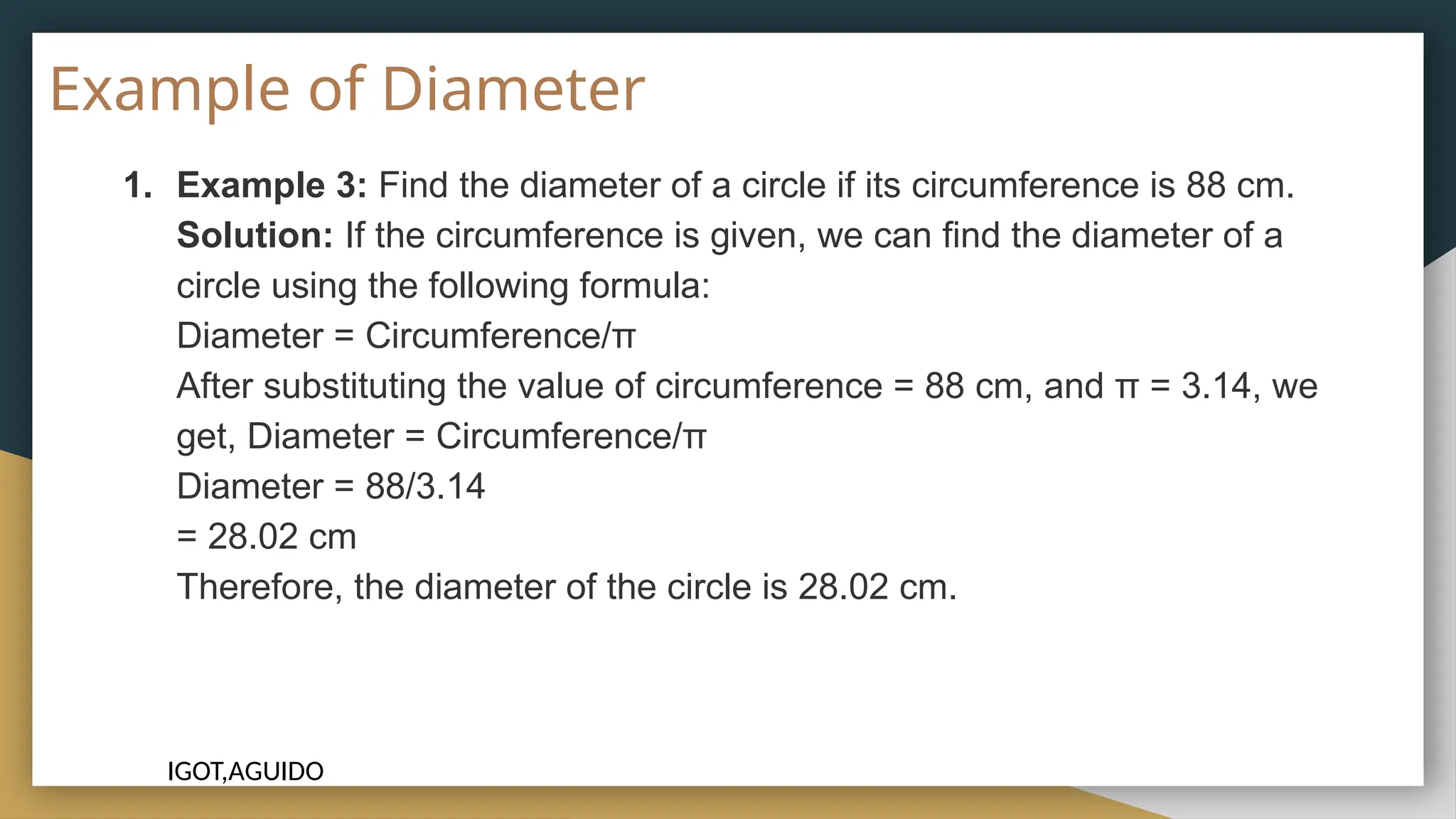 Example of Diameter
1. Example 3: Find the diameter of a circle if its circumference is 88 cm.
Solution: If the circumference is given, we can find the diameter of a
circle using the following formula:
Diameter = Circumference/π
After substituting the value of circumference = 88 cm, and π = 3.14, we
get, Diameter = Circumference/π
Diameter = 88/3.14
= 28.02 cm
Therefore, the diameter of the circle is 28.02 cm.
IGOT,AGUIDO
 