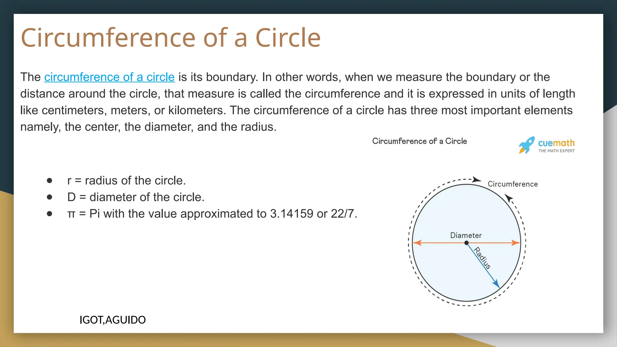 Circumference of a Circle
The circumference of a circle is its boundary. In other words, when we measure the boundary or the
distance around the circle, that measure is called the circumference and it is expressed in units of length
like centimeters, meters, or kilometers. The circumference of a circle has three most important elements
namely, the center, the diameter, and the radius.
● r = radius of the circle.
● D = diameter of the circle.
● π = Pi with the value approximated to 3.14159 or 22/7.
IGOT,AGUIDO
 
