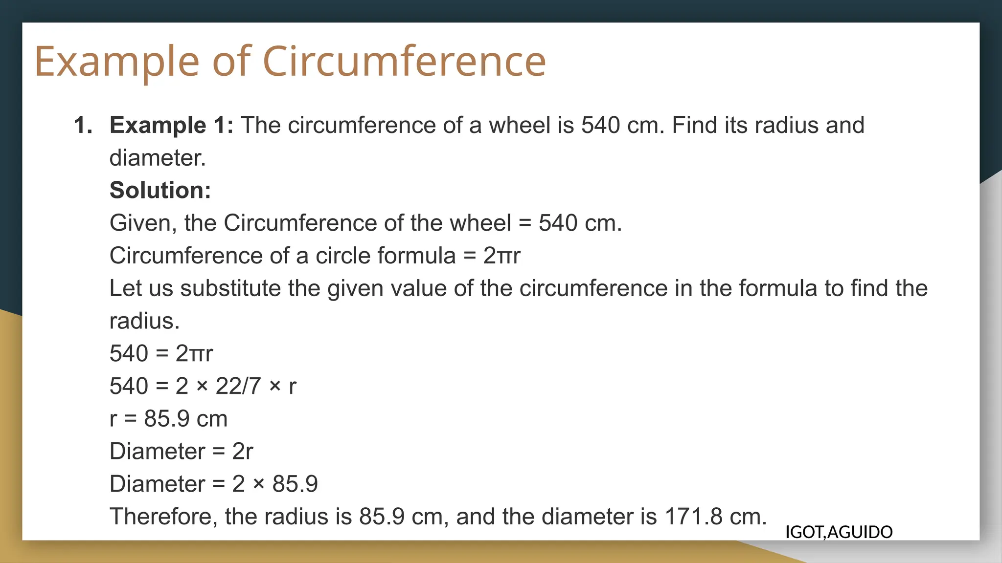 Example of Circumference
1. Example 1: The circumference of a wheel is 540 cm. Find its radius and
diameter.
Solution:
Given, the Circumference of the wheel = 540 cm.
Circumference of a circle formula = 2πr
Let us substitute the given value of the circumference in the formula to find the
radius.
540 = 2πr
540 = 2 × 22/7 × r
r = 85.9 cm
Diameter = 2r
Diameter = 2 × 85.9
Therefore, the radius is 85.9 cm, and the diameter is 171.8 cm.
IGOT,AGUIDO
 