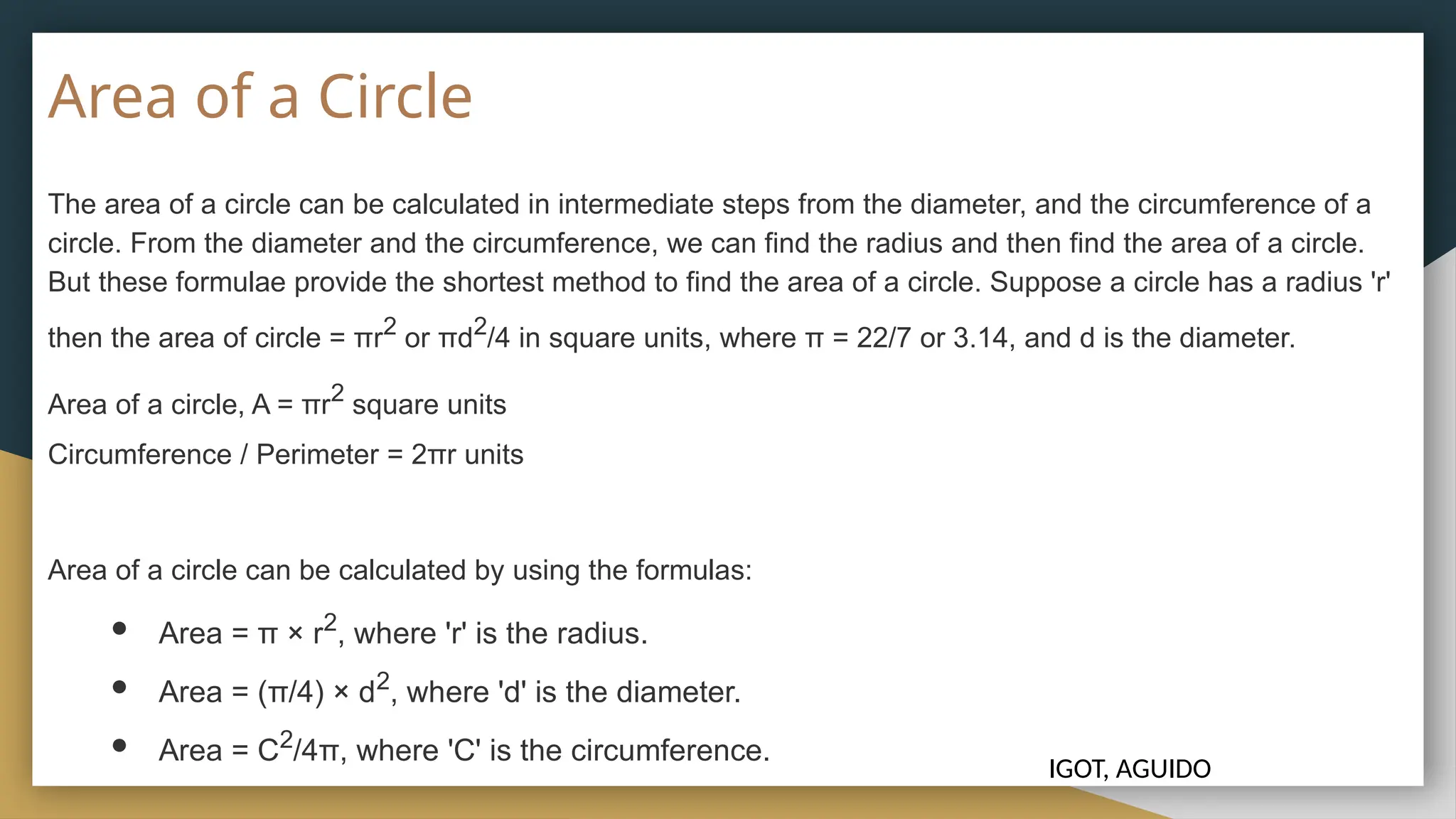Area of a Circle
The area of a circle can be calculated in intermediate steps from the diameter, and the circumference of a
circle. From the diameter and the circumference, we can find the radius and then find the area of a circle.
But these formulae provide the shortest method to find the area of a circle. Suppose a circle has a radius 'r'
then the area of circle = πr2
or πd2
/4 in square units, where π = 22/7 or 3.14, and d is the diameter.
Area of a circle, A = πr2
square units
Circumference / Perimeter = 2πr units
Area of a circle can be calculated by using the formulas:
● Area = π × r2
, where 'r' is the radius.
● Area = (π/4) × d2
, where 'd' is the diameter.
● Area = C2
/4π, where 'C' is the circumference.
IGOT, AGUIDO
 