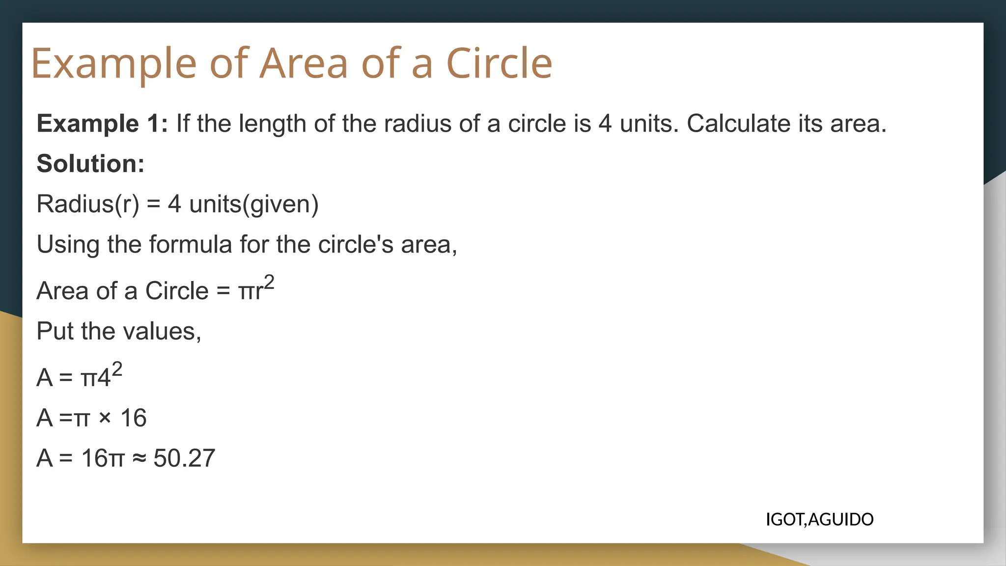 Example of Area of a Circle
Example 1: If the length of the radius of a circle is 4 units. Calculate its area.
Solution:
Radius(r) = 4 units(given)
Using the formula for the circle's area,
Area of a Circle = πr2
Put the values,
A = π42
A =π × 16
A = 16π ≈ 50.27
IGOT,AGUIDO
 
