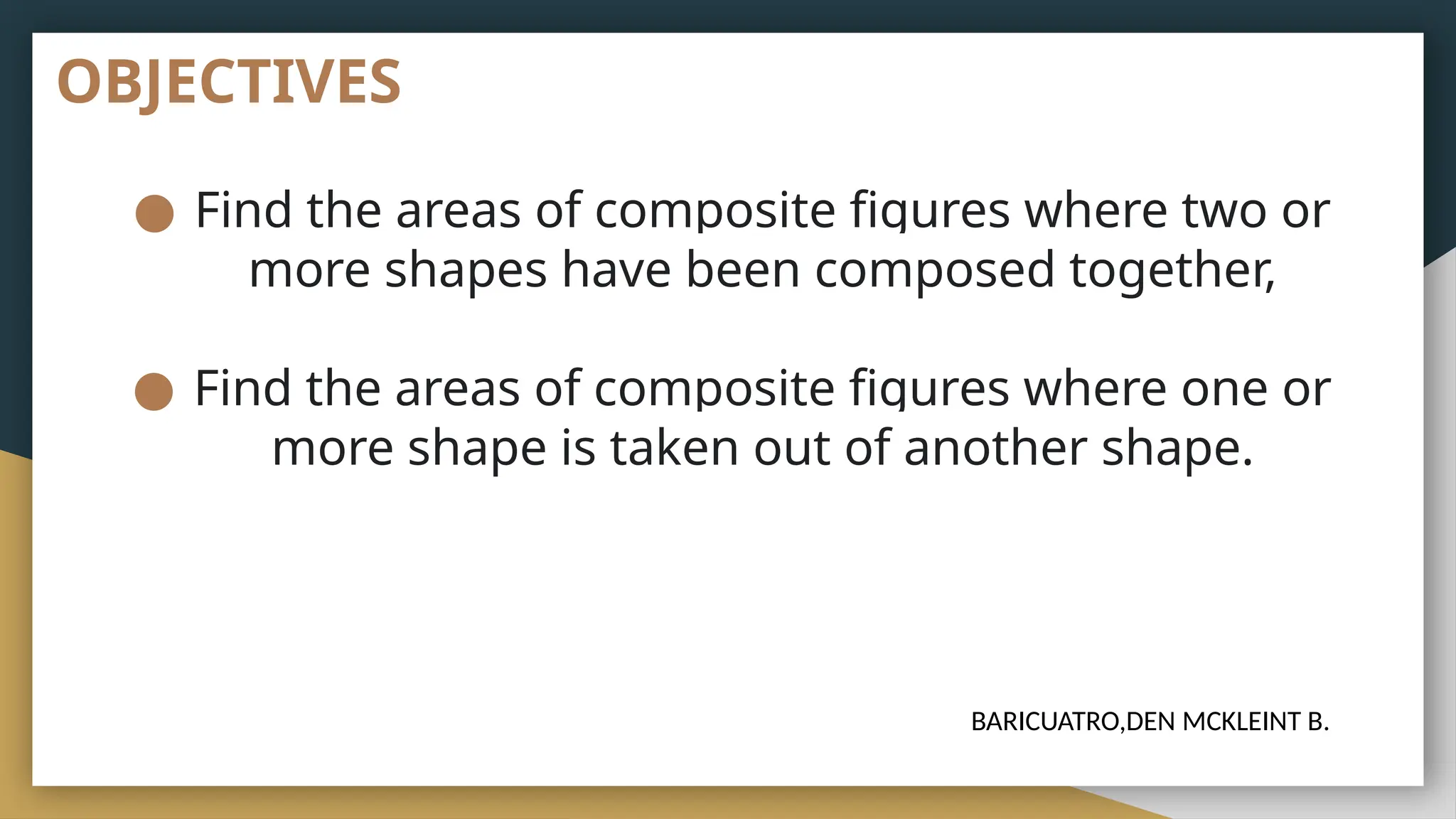 OBJECTIVES
● Find the areas of composite figures where two or
more shapes have been composed together,
● Find the areas of composite figures where one or
more shape is taken out of another shape.
BARICUATRO,DEN MCKLEINT B.
 