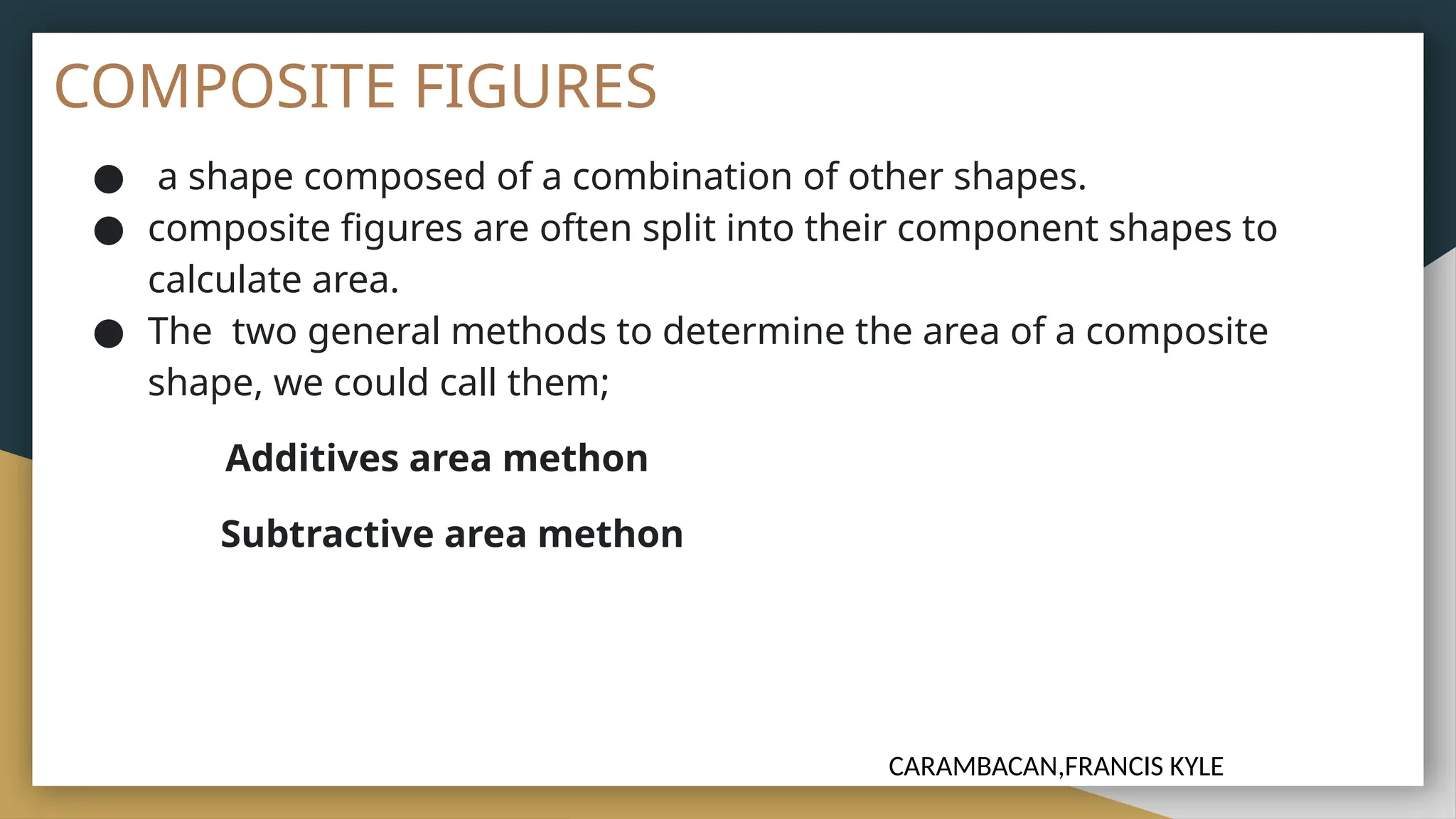 COMPOSITE FIGURES
● a shape composed of a combination of other shapes.
● composite figures are often split into their component shapes to
calculate area.
● The two general methods to determine the area of a composite
shape, we could call them;
Additives area methon
Subtractive area methon
CARAMBACAN,FRANCIS KYLE
 