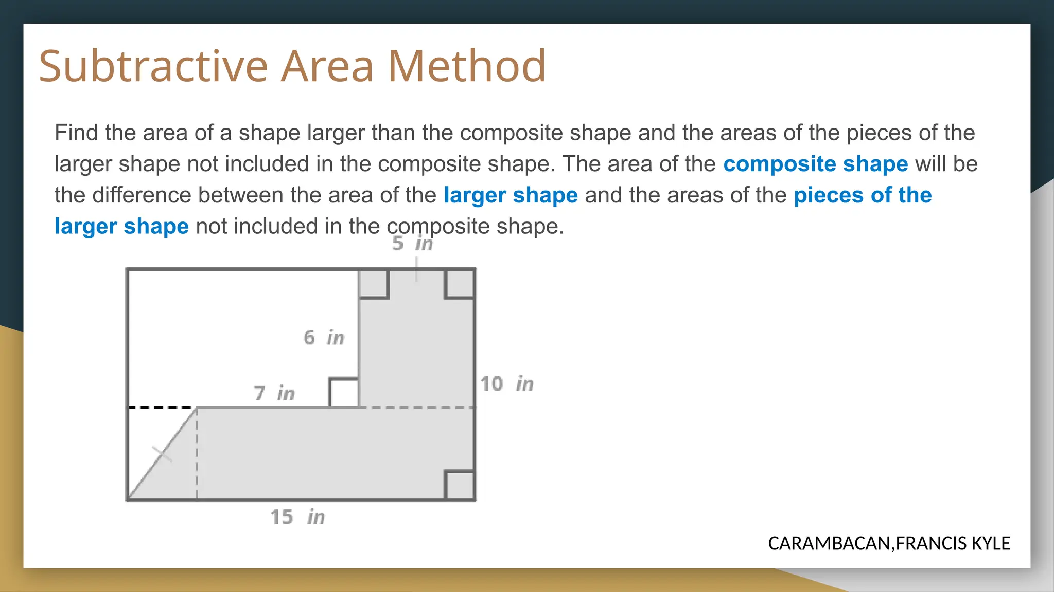 Subtractive Area Method
Find the area of a shape larger than the composite shape and the areas of the pieces of the
larger shape not included in the composite shape. The area of the composite shape will be
the difference between the area of the larger shape and the areas of the pieces of the
larger shape not included in the composite shape.
CARAMBACAN,FRANCIS KYLE
 