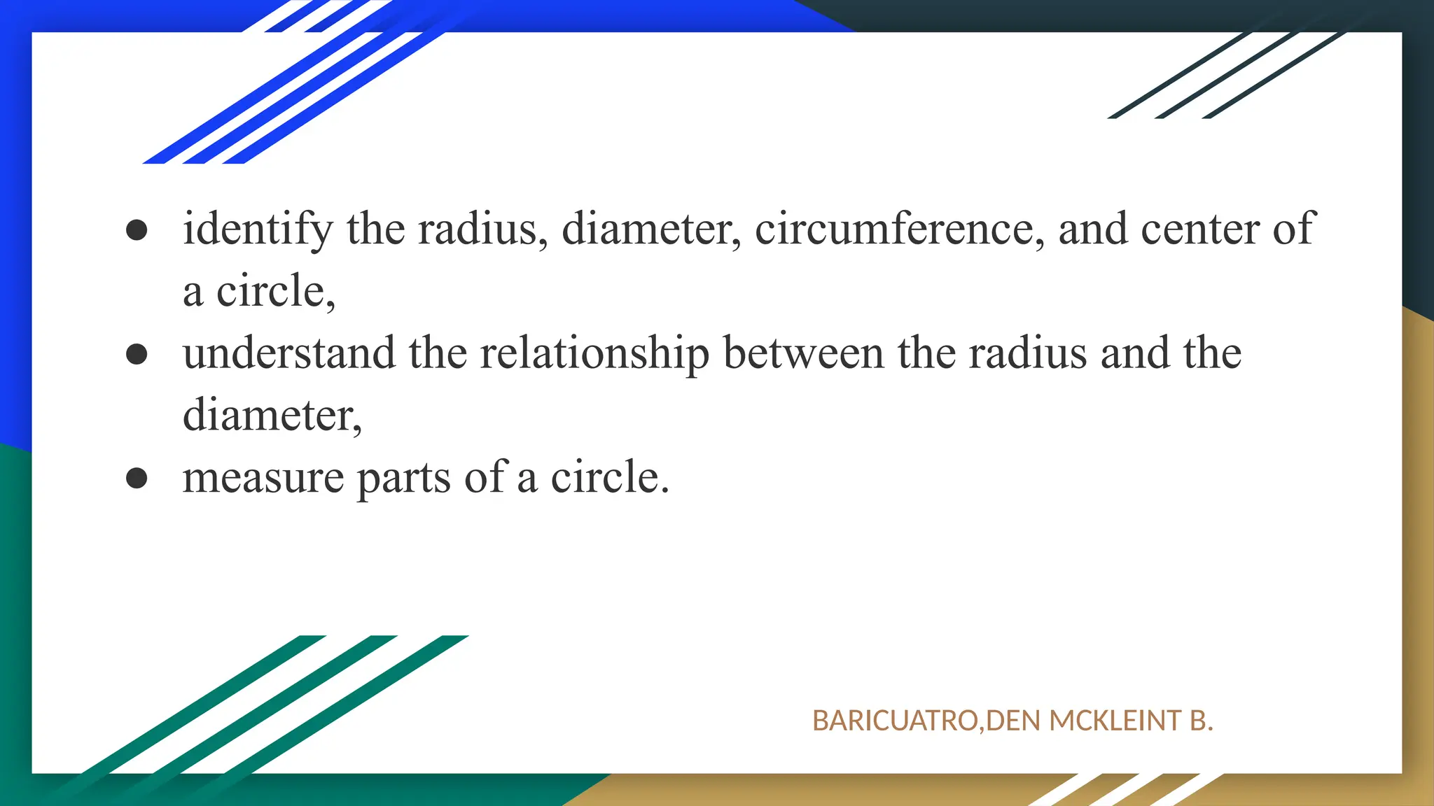 ● identify the radius, diameter, circumference, and center of
a circle,
● understand the relationship between the radius and the
diameter,
● measure parts of a circle.
BARICUATRO,DEN MCKLEINT B.
 
