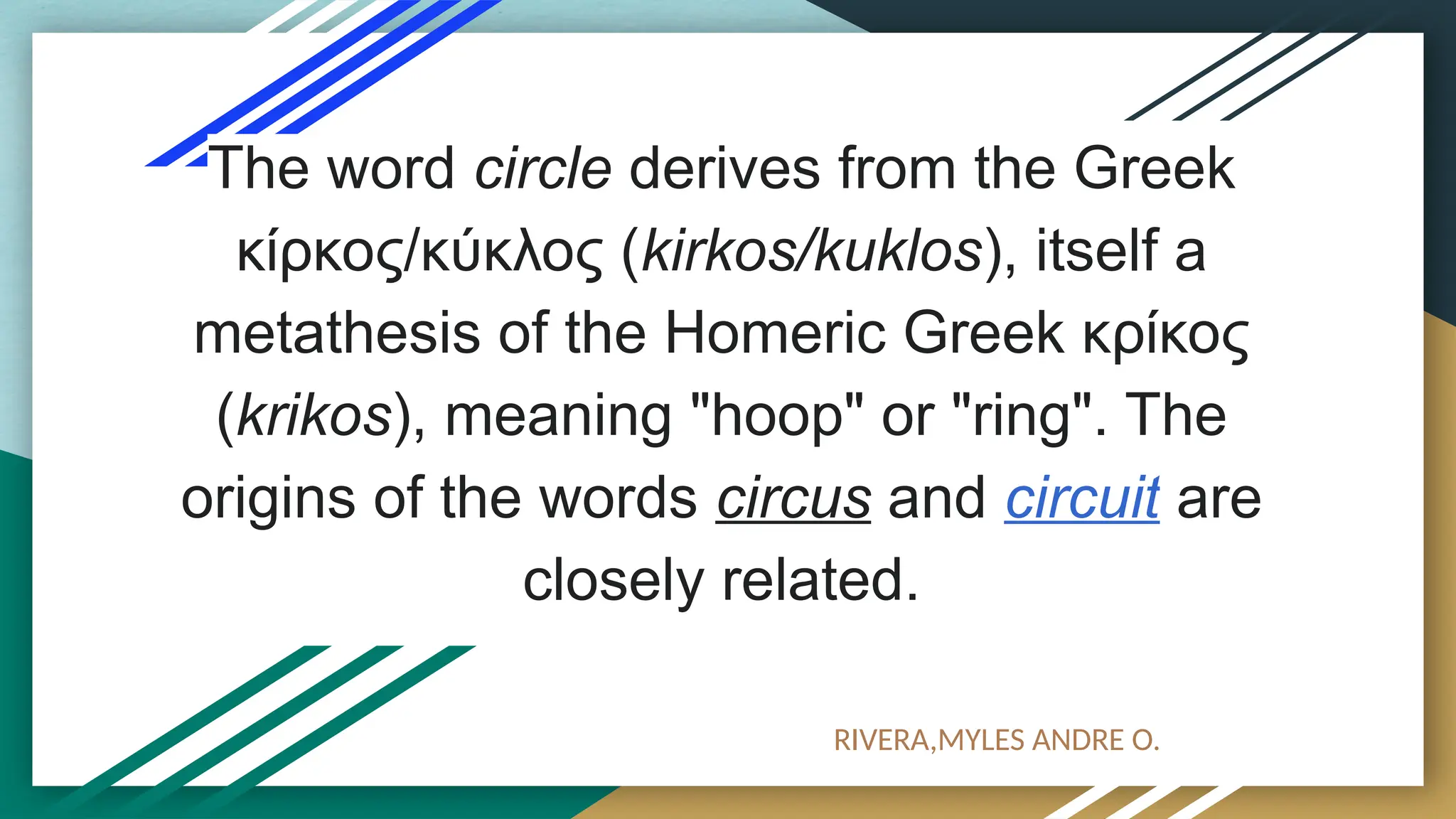The word circle derives from the Greek
κίρκος/κύκλος (kirkos/kuklos), itself a
metathesis of the Homeric Greek κρίκος
(krikos), meaning "hoop" or "ring". The
origins of the words circus and circuit are
closely related.
RIVERA,MYLES ANDRE O.
 