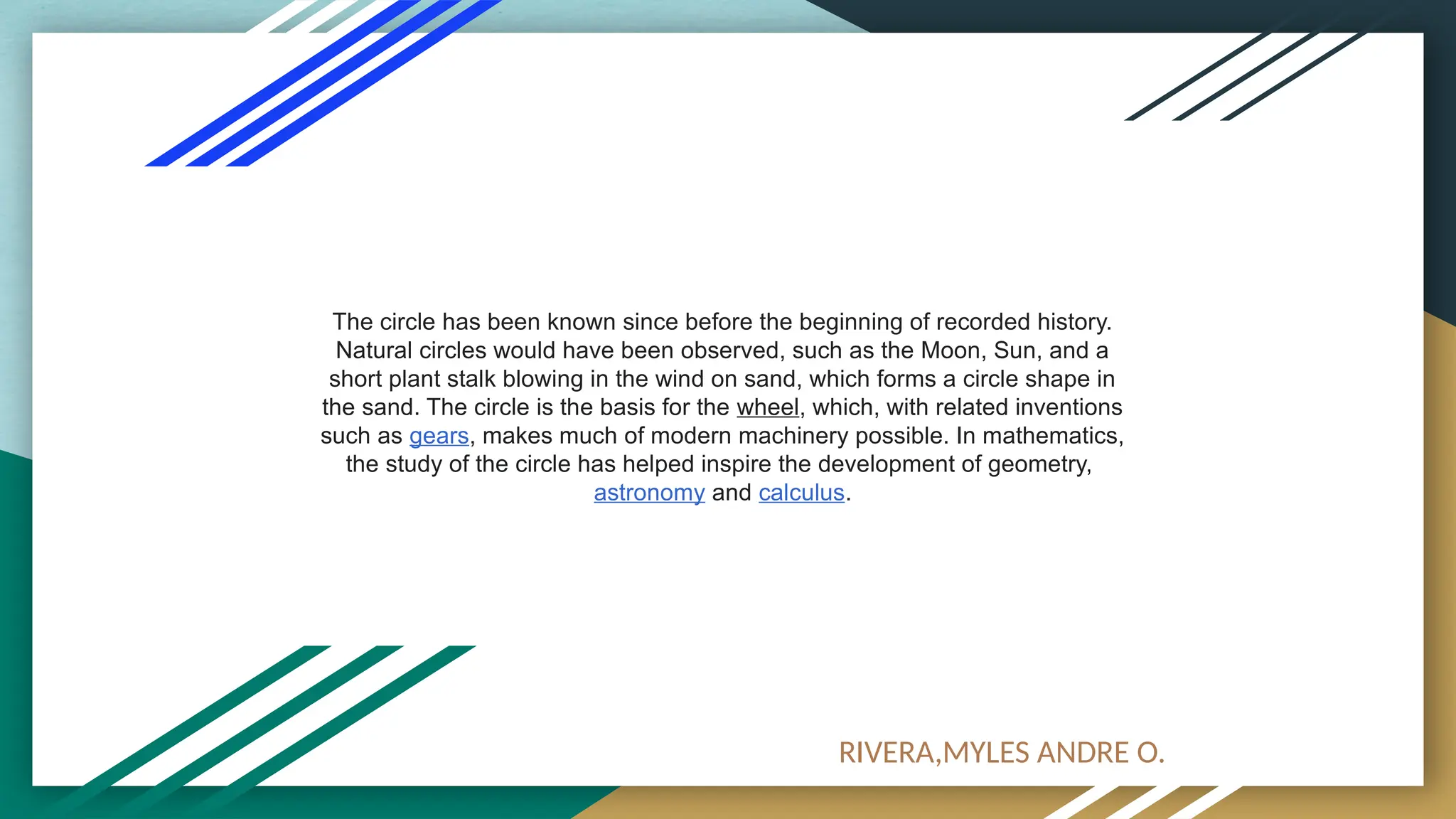The circle has been known since before the beginning of recorded history.
Natural circles would have been observed, such as the Moon, Sun, and a
short plant stalk blowing in the wind on sand, which forms a circle shape in
the sand. The circle is the basis for the wheel, which, with related inventions
such as gears, makes much of modern machinery possible. In mathematics,
the study of the circle has helped inspire the development of geometry,
astronomy and calculus.
RIVERA,MYLES ANDRE O.
 