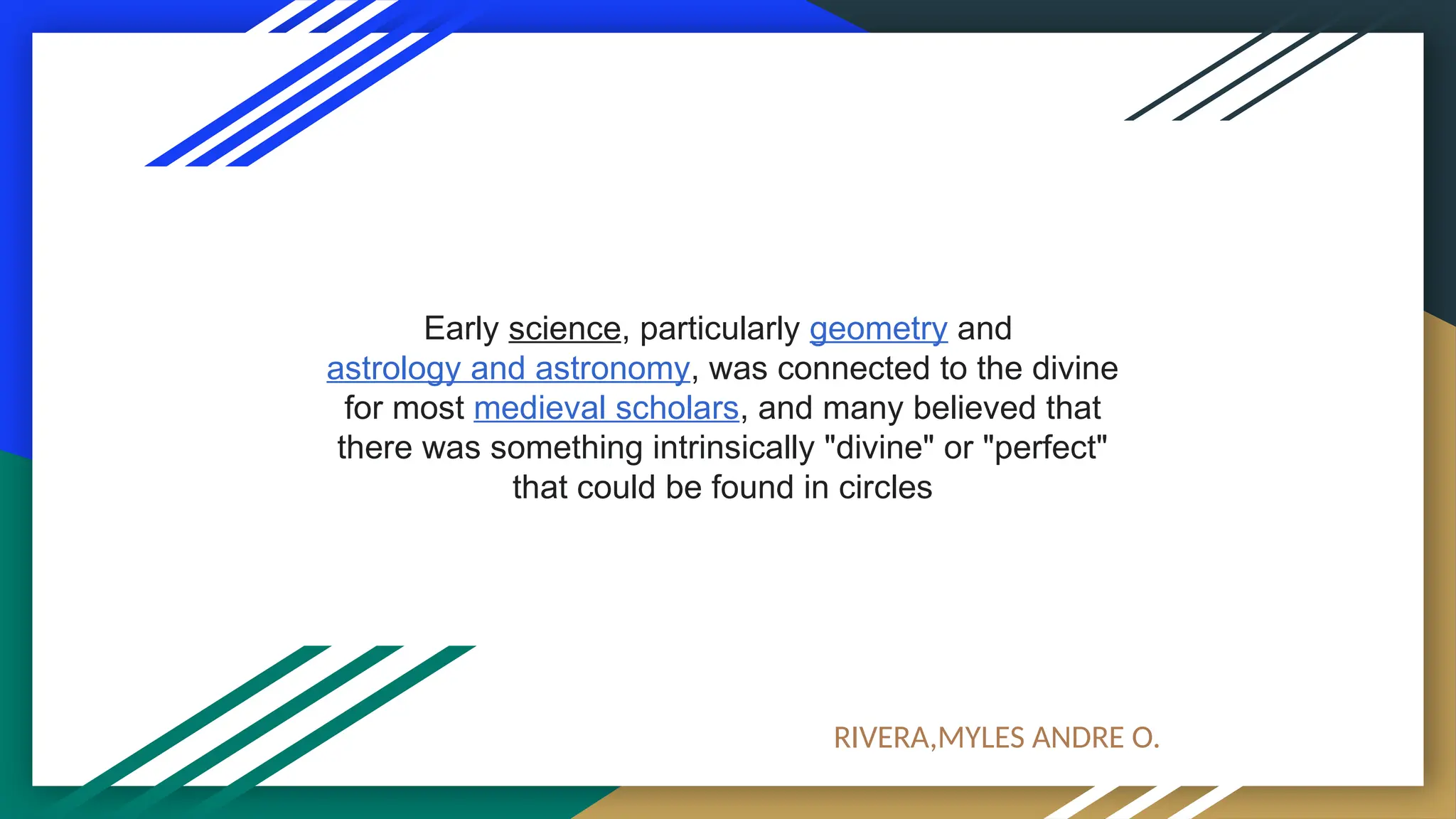 Early science, particularly geometry and
astrology and astronomy, was connected to the divine
for most medieval scholars, and many believed that
there was something intrinsically "divine" or "perfect"
that could be found in circles
RIVERA,MYLES ANDRE O.
 