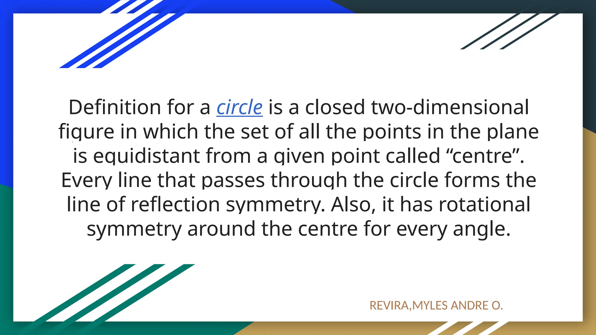 Definition for a circle is a closed two-dimensional
figure in which the set of all the points in the plane
is equidistant from a given point called “centre”.
Every line that passes through the circle forms the
line of reflection symmetry. Also, it has rotational
symmetry around the centre for every angle.
REVIRA,MYLES ANDRE O.
 