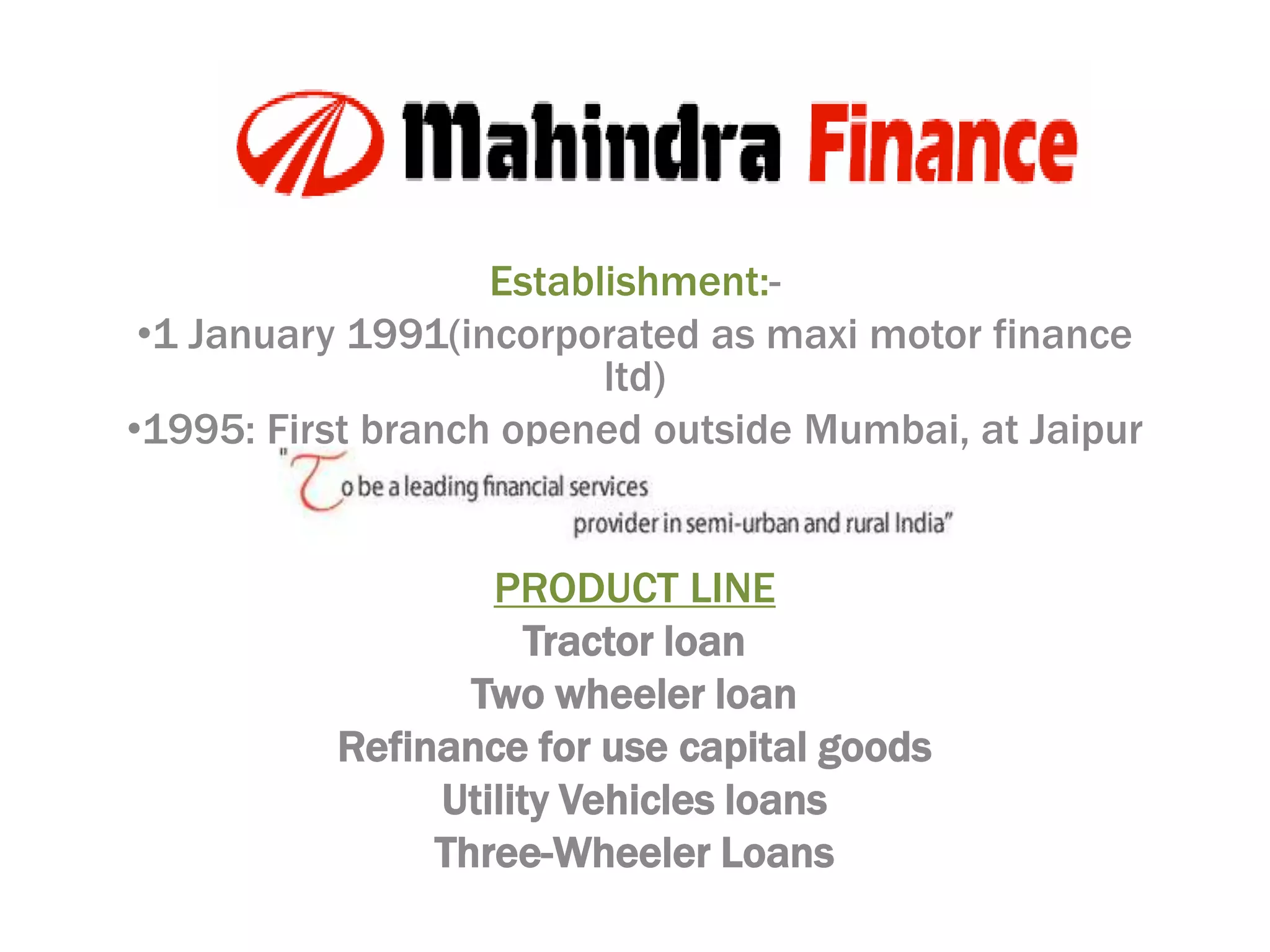 Establishment:-
 •1 January 1991(incorporated as maxi motor finance
                         ltd)
•1995: First branch opened outside Mumbai, at Jaipur
                     OBJECTIVE

                  PRODUCT LINE
                     Tractor loan
                 Two wheeler loan
          Refinance for use capital goods
               Utility Vehicles loans
               Three-Wheeler Loans
 