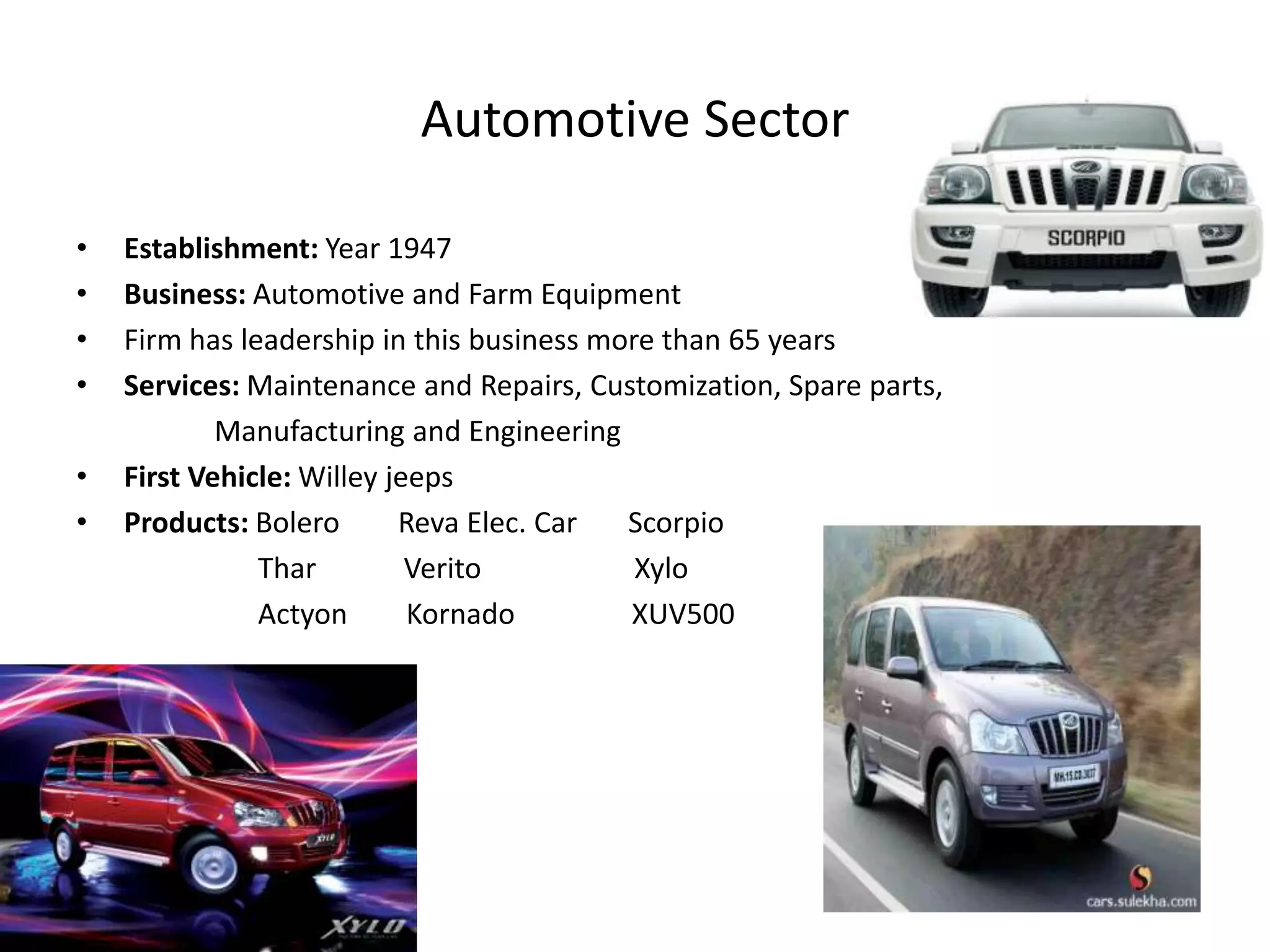 Automotive Sector

•   Establishment: Year 1947
•   Business: Automotive and Farm Equipment
•   Firm has leadership in this business more than 65 years
•   Services: Maintenance and Repairs, Customization, Spare parts,
            Manufacturing and Engineering
•   First Vehicle: Willey jeeps
•   Products: Bolero       Reva Elec. Car  Scorpio
               Thar         Verito          Xylo
               Actyon       Kornado        XUV500
 