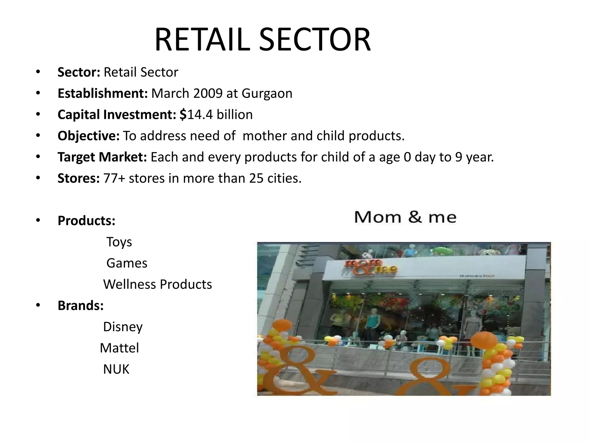 RETAIL SECTOR
•   Sector: Retail Sector
•   Establishment: March 2009 at Gurgaon
•   Capital Investment: $14.4 billion
•   Objective: To address need of mother and child products.
•   Target Market: Each and every products for child of a age 0 day to 9 year.
•   Stores: 77+ stores in more than 25 cities.

•   Products:
            Toys
            Games
           Wellness Products
•   Brands:
           Disney
          Mattel
           NUK
 