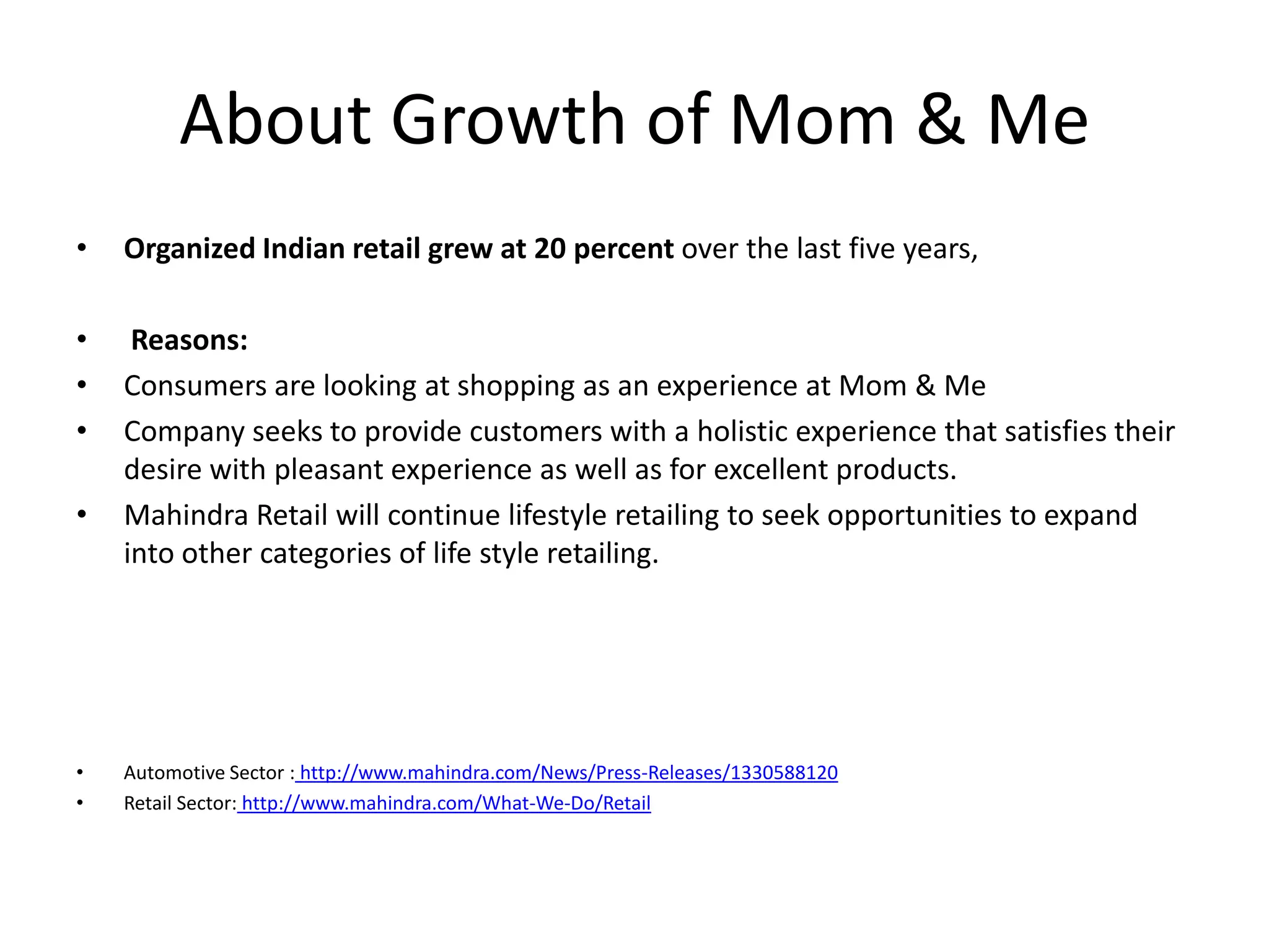 About Growth of Mom & Me
•   Organized Indian retail grew at 20 percent over the last five years,

•    Reasons:
•   Consumers are looking at shopping as an experience at Mom & Me
•   Company seeks to provide customers with a holistic experience that satisfies their
    desire with pleasant experience as well as for excellent products.
•   Mahindra Retail will continue lifestyle retailing to seek opportunities to expand
    into other categories of life style retailing.




•   Automotive Sector : http://www.mahindra.com/News/Press-Releases/1330588120
•   Retail Sector: http://www.mahindra.com/What-We-Do/Retail
 