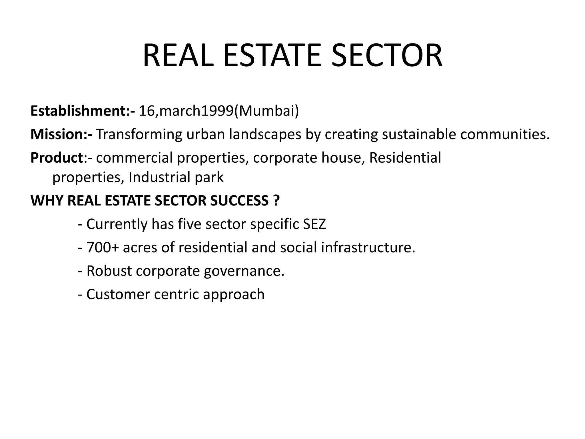 REAL ESTATE SECTOR
Establishment:- 16,march1999(Mumbai)
Mission:- Transforming urban landscapes by creating sustainable communities.
Product:- commercial properties, corporate house, Residential
   properties, Industrial park
WHY REAL ESTATE SECTOR SUCCESS ?
       - Currently has five sector specific SEZ
       - 700+ acres of residential and social infrastructure.
       - Robust corporate governance.
       - Customer centric approach
 