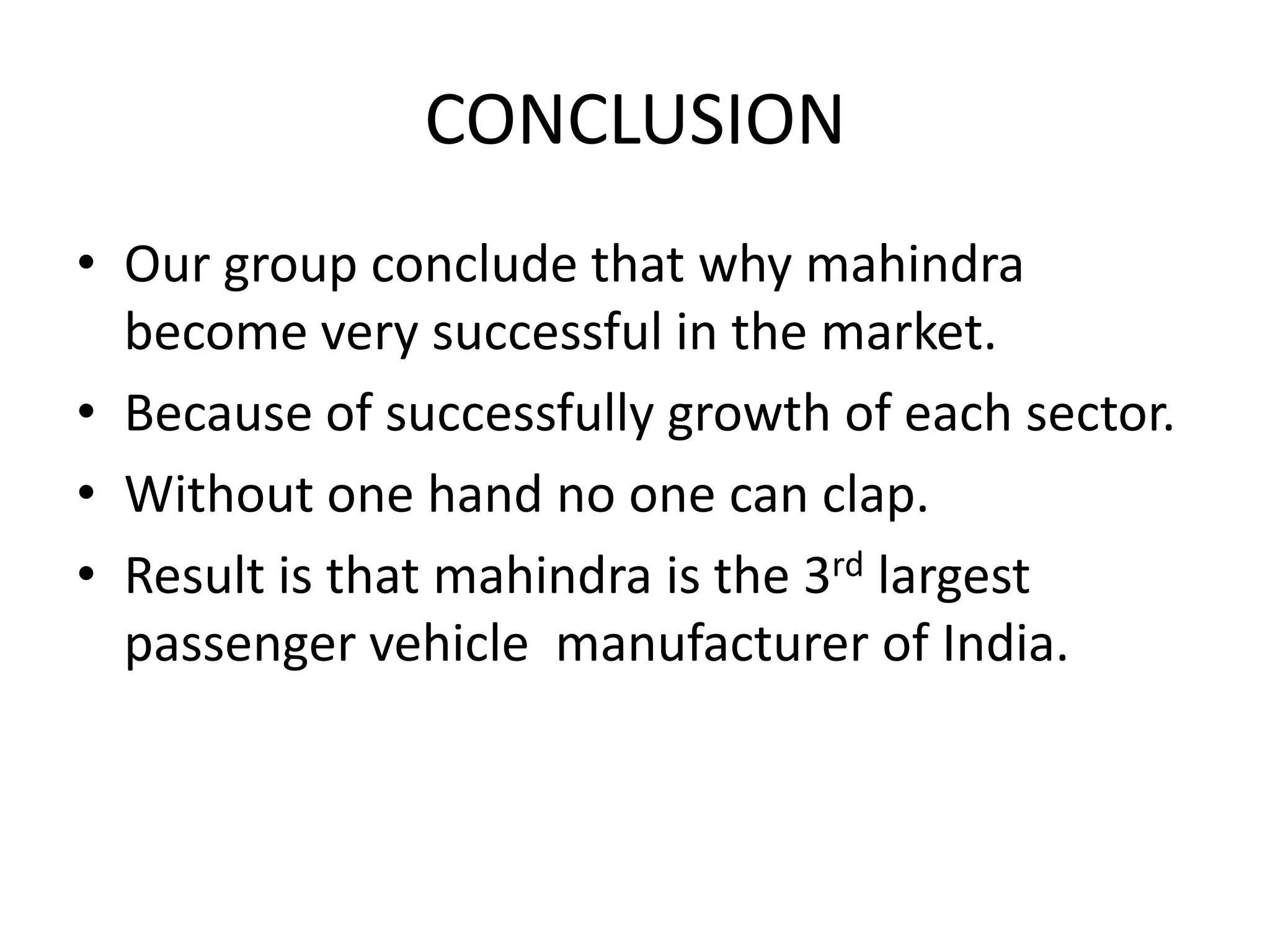 CONCLUSION
• Our group conclude that why mahindra
  become very successful in the market.
• Because of successfully growth of each sector.
• Without one hand no one can clap.
• Result is that mahindra is the 3rd largest
  passenger vehicle manufacturer of India.
 