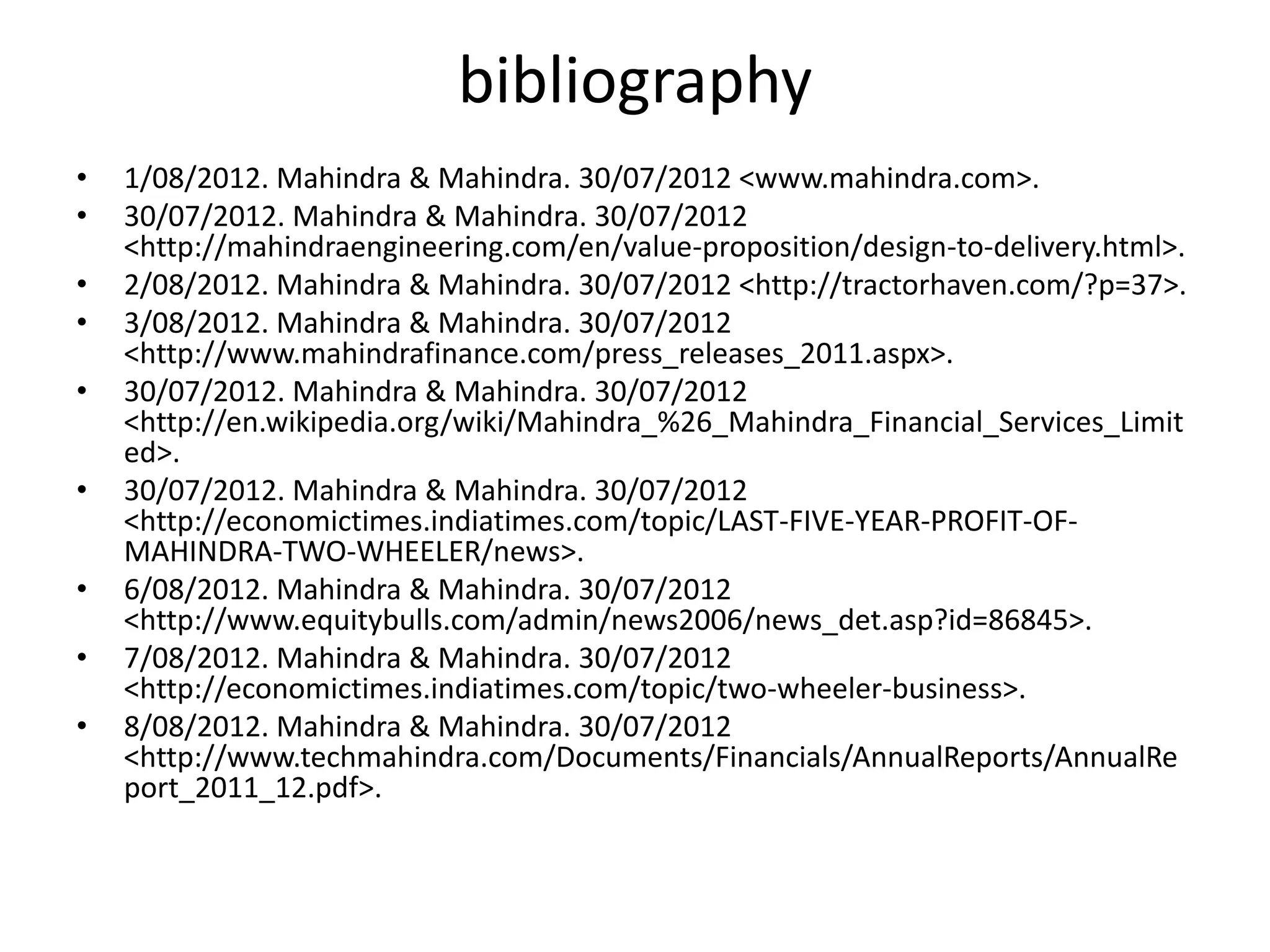 bibliography
•   1/08/2012. Mahindra & Mahindra. 30/07/2012 <www.mahindra.com>.
•   30/07/2012. Mahindra & Mahindra. 30/07/2012
    <http://mahindraengineering.com/en/value-proposition/design-to-delivery.html>.
•   2/08/2012. Mahindra & Mahindra. 30/07/2012 <http://tractorhaven.com/?p=37>.
•   3/08/2012. Mahindra & Mahindra. 30/07/2012
    <http://www.mahindrafinance.com/press_releases_2011.aspx>.
•   30/07/2012. Mahindra & Mahindra. 30/07/2012
    <http://en.wikipedia.org/wiki/Mahindra_%26_Mahindra_Financial_Services_Limit
    ed>.
•   30/07/2012. Mahindra & Mahindra. 30/07/2012
    <http://economictimes.indiatimes.com/topic/LAST-FIVE-YEAR-PROFIT-OF-
    MAHINDRA-TWO-WHEELER/news>.
•   6/08/2012. Mahindra & Mahindra. 30/07/2012
    <http://www.equitybulls.com/admin/news2006/news_det.asp?id=86845>.
•   7/08/2012. Mahindra & Mahindra. 30/07/2012
    <http://economictimes.indiatimes.com/topic/two-wheeler-business>.
•   8/08/2012. Mahindra & Mahindra. 30/07/2012
    <http://www.techmahindra.com/Documents/Financials/AnnualReports/AnnualRe
    port_2011_12.pdf>.
 