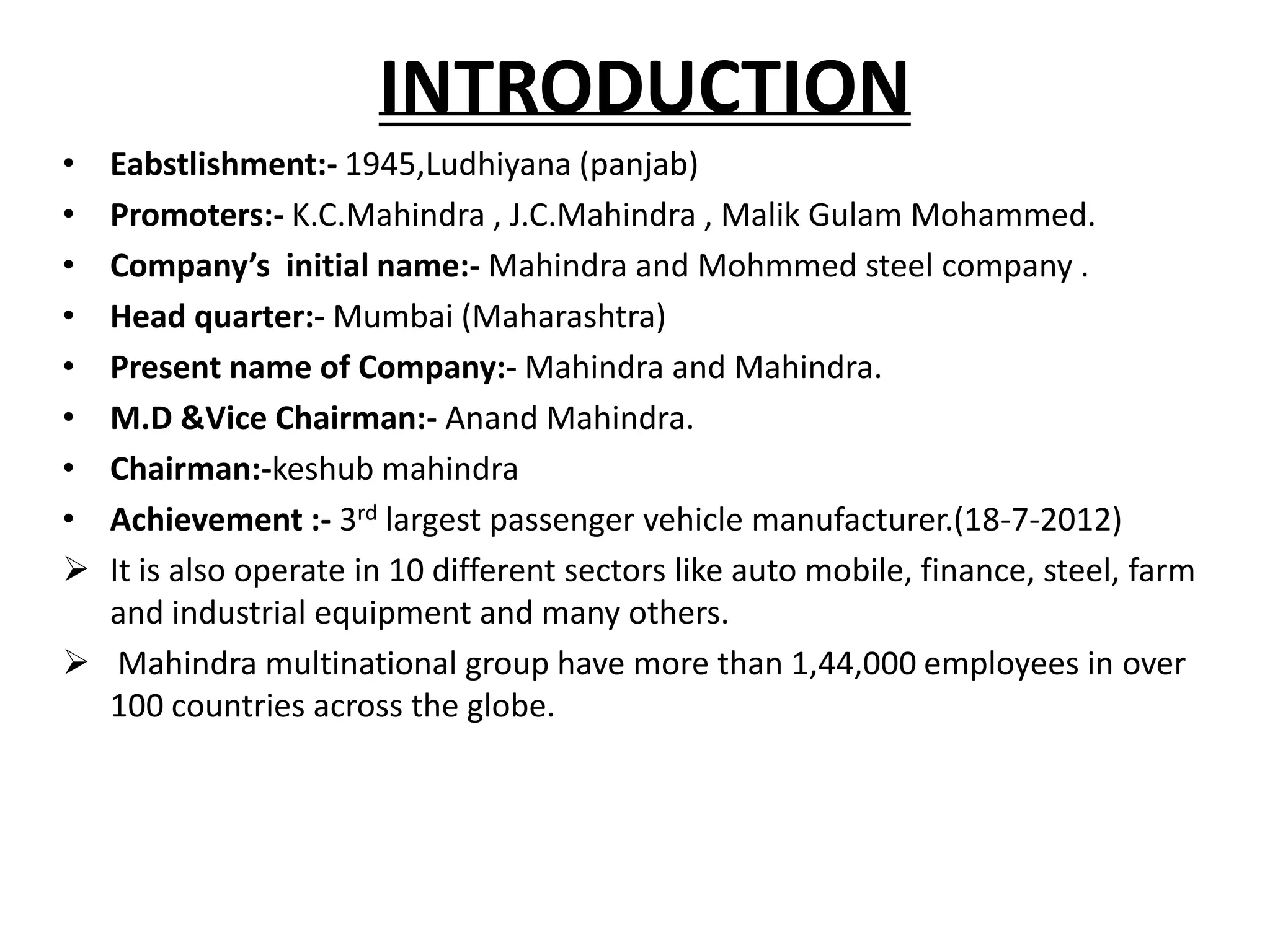 INTRODUCTION
• Eabstlishment:- 1945,Ludhiyana (panjab)
• Promoters:- K.C.Mahindra , J.C.Mahindra , Malik Gulam Mohammed.
• Company’s initial name:- Mahindra and Mohmmed steel company .
• Head quarter:- Mumbai (Maharashtra)
• Present name of Company:- Mahindra and Mahindra.
• M.D &Vice Chairman:- Anand Mahindra.
• Chairman:-keshub mahindra
• Achievement :- 3rd largest passenger vehicle manufacturer.(18-7-2012)
 It is also operate in 10 different sectors like auto mobile, finance, steel, farm
  and industrial equipment and many others.
 Mahindra multinational group have more than 1,44,000 employees in over
  100 countries across the globe.
 