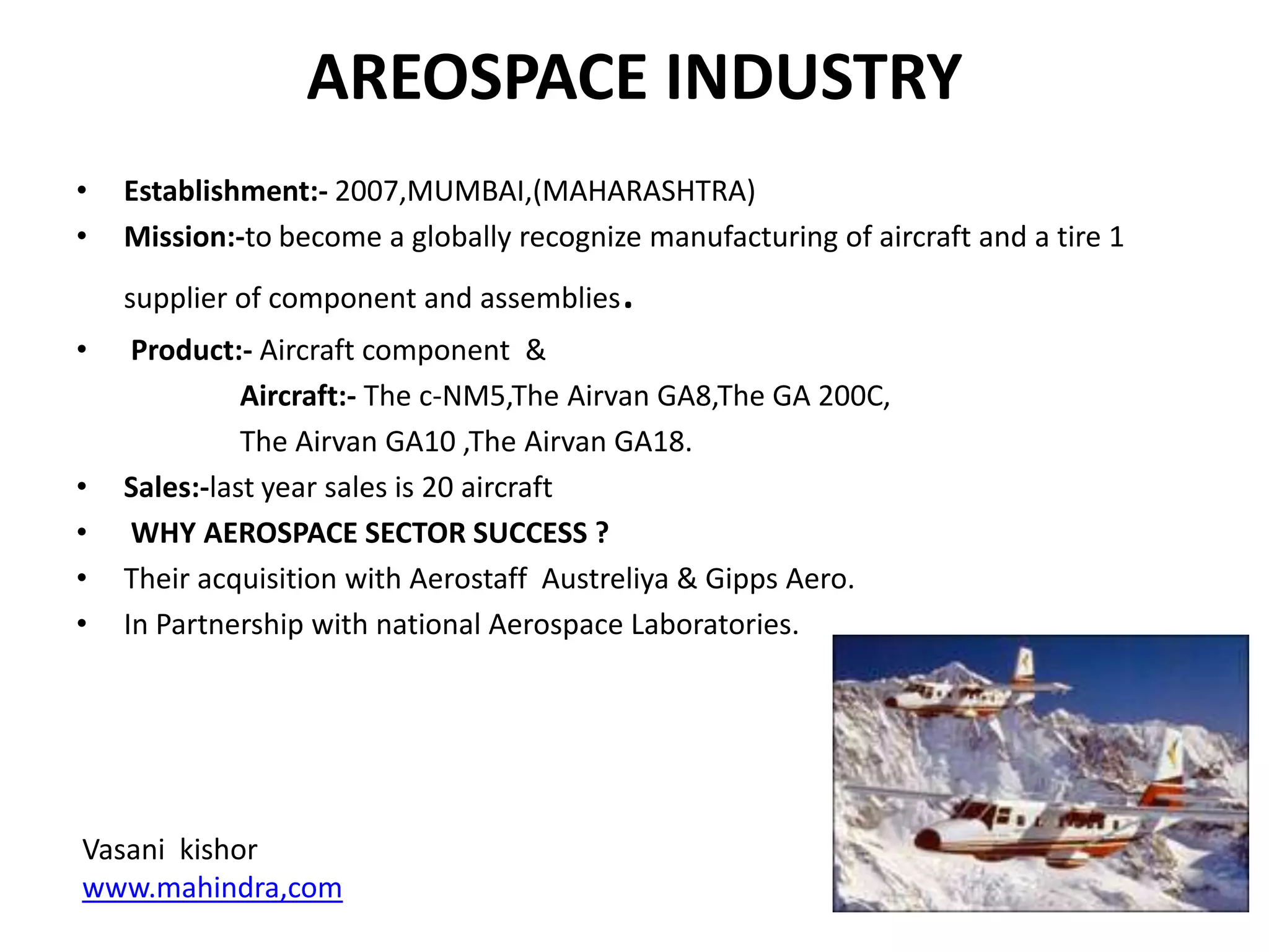 AREOSPACE INDUSTRY
•   Establishment:- 2007,MUMBAI,(MAHARASHTRA)
•   Mission:-to become a globally recognize manufacturing of aircraft and a tire 1
    supplier of component and assemblies   .
•    Product:- Aircraft component &
              Aircraft:- The c-NM5,The Airvan GA8,The GA 200C,
              The Airvan GA10 ,The Airvan GA18.
•   Sales:-last year sales is 20 aircraft
•    WHY AEROSPACE SECTOR SUCCESS ?
•   Their acquisition with Aerostaff Austreliya & Gipps Aero.
•   In Partnership with national Aerospace Laboratories.




Vasani kishor
www.mahindra,com
 