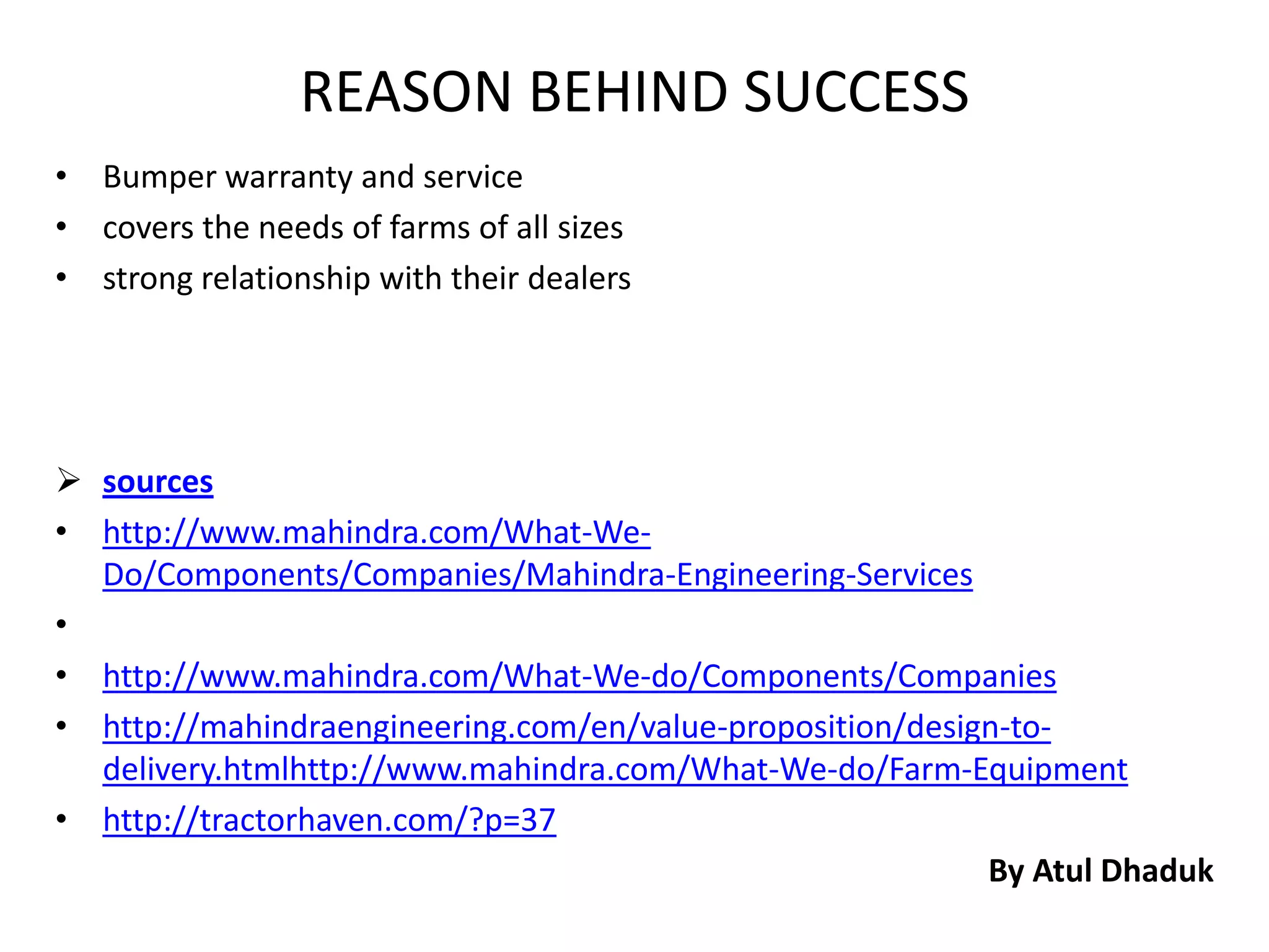 REASON BEHIND SUCCESS
• Bumper warranty and service
• covers the needs of farms of all sizes
• strong relationship with their dealers




 sources
• http://www.mahindra.com/What-We-
  Do/Components/Companies/Mahindra-Engineering-Services
•
• http://www.mahindra.com/What-We-do/Components/Companies
• http://mahindraengineering.com/en/value-proposition/design-to-
  delivery.htmlhttp://www.mahindra.com/What-We-do/Farm-Equipment
• http://tractorhaven.com/?p=37
                                                           By Atul Dhaduk
 