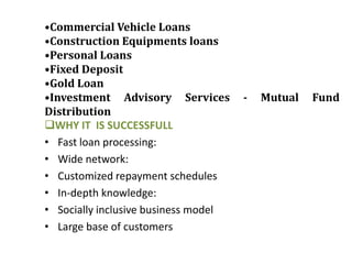 •Commercial Vehicle Loans
•Construction Equipments loans
•Personal Loans
•Fixed Deposit
•Gold Loan
•Investment Advisory Services         -   Mutual   Fund
Distribution
WHY IT IS SUCCESSFULL
• Fast loan processing:
• Wide network:
• Customized repayment schedules
• In-depth knowledge:
• Socially inclusive business model
• Large base of customers
 