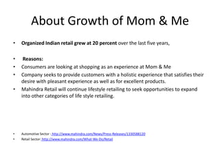 About Growth of Mom & Me
•   Organized Indian retail grew at 20 percent over the last five years,

•    Reasons:
•   Consumers are looking at shopping as an experience at Mom & Me
•   Company seeks to provide customers with a holistic experience that satisfies their
    desire with pleasant experience as well as for excellent products.
•   Mahindra Retail will continue lifestyle retailing to seek opportunities to expand
    into other categories of life style retailing.




•   Automotive Sector : http://www.mahindra.com/News/Press-Releases/1330588120
•   Retail Sector: http://www.mahindra.com/What-We-Do/Retail
 