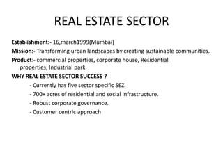 REAL ESTATE SECTOR
Establishment:- 16,march1999(Mumbai)
Mission:- Transforming urban landscapes by creating sustainable communities.
Product:- commercial properties, corporate house, Residential
   properties, Industrial park
WHY REAL ESTATE SECTOR SUCCESS ?
       - Currently has five sector specific SEZ
       - 700+ acres of residential and social infrastructure.
       - Robust corporate governance.
       - Customer centric approach
 