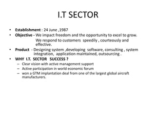 I.T SECTOR
• Establishment : 24 June ,1987
• Objective - We impact freedom and the opportunity to excel to grow.
              We respond to customers speedily , courteously and
              effective.
• Product - Designing system ,developing software, consulting , system
            integration, application maintained, outsourcing .
• WHY I.T. SECTOR SUCCESS ?
    – Clear vision with active management support
    – Active participation in world economic forum
    – won a GTM implantation deal from one of the largest global aircraft
      manufacturers.
 
