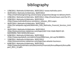 bibliography
•   1/08/2012. Mahindra & Mahindra. 30/07/2012 <www.mahindra.com>.
•   30/07/2012. Mahindra & Mahindra. 30/07/2012
    <http://mahindraengineering.com/en/value-proposition/design-to-delivery.html>.
•   2/08/2012. Mahindra & Mahindra. 30/07/2012 <http://tractorhaven.com/?p=37>.
•   3/08/2012. Mahindra & Mahindra. 30/07/2012
    <http://www.mahindrafinance.com/press_releases_2011.aspx>.
•   30/07/2012. Mahindra & Mahindra. 30/07/2012
    <http://en.wikipedia.org/wiki/Mahindra_%26_Mahindra_Financial_Services_Limit
    ed>.
•   30/07/2012. Mahindra & Mahindra. 30/07/2012
    <http://economictimes.indiatimes.com/topic/LAST-FIVE-YEAR-PROFIT-OF-
    MAHINDRA-TWO-WHEELER/news>.
•   6/08/2012. Mahindra & Mahindra. 30/07/2012
    <http://www.equitybulls.com/admin/news2006/news_det.asp?id=86845>.
•   7/08/2012. Mahindra & Mahindra. 30/07/2012
    <http://economictimes.indiatimes.com/topic/two-wheeler-business>.
•   8/08/2012. Mahindra & Mahindra. 30/07/2012
    <http://www.techmahindra.com/Documents/Financials/AnnualReports/AnnualRe
    port_2011_12.pdf>.
 