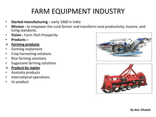 FARM EQUIPMENT INDUSTRY
• Started manufacturing – early 1960 in India
• Mission - to empower the rural farmer and transform rural productivity, income, and
  living standards.
• Vision - Farm-Tech Prosperity
• Products :-
 Farming products
• Farming implement
• Crop harvesting solutions
• Rice farming solutions
• Sugarcane farming solutions
 Product by region
• Australia products
• International operations
• Us product




                                                                           By Atul Dhaduk
 