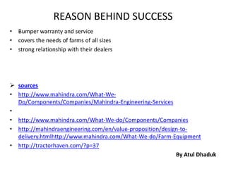 REASON BEHIND SUCCESS
• Bumper warranty and service
• covers the needs of farms of all sizes
• strong relationship with their dealers




 sources
• http://www.mahindra.com/What-We-
  Do/Components/Companies/Mahindra-Engineering-Services
•
• http://www.mahindra.com/What-We-do/Components/Companies
• http://mahindraengineering.com/en/value-proposition/design-to-
  delivery.htmlhttp://www.mahindra.com/What-We-do/Farm-Equipment
• http://tractorhaven.com/?p=37
                                                           By Atul Dhaduk
 