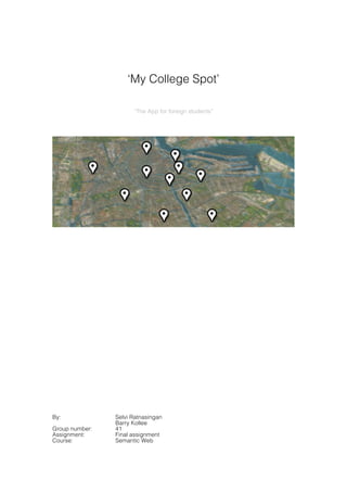  
	
  

                    ‘My College Spot’

                      “The App for foreign students”

	
  




                                                       	
  
	
  




By:             Selvi Ratnasingan
                Barry Kollee
Group number:   41
Assignment:     Final assignment
Course:         Semantic Web
 