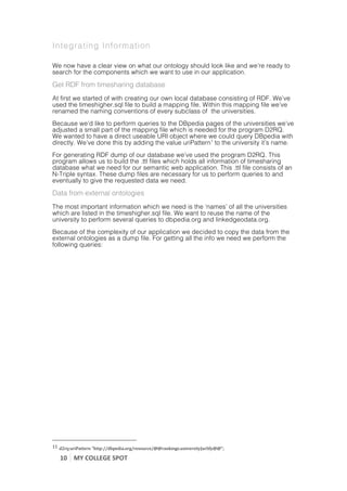 Integrating Information

We now have a clear view on what our ontology should look like and we’re ready to
search for the components which we want to use in our application.

Get RDF from timesharing database
At first we started of with creating our own local database consisting of RDF. We’ve
used the timeshigher.sql file to build a mapping file. Within this mapping file we’ve
renamed the naming conventions of every subclass of the universities.
Because we’d like to perform queries to the DBpedia pages of the universities we’ve
adjusted a small part of the mapping file which is needed for the program D2RQ.
We wanted to have a direct useable URI object where we could query DBpedia with
directly. We’ve done this by adding the value uriPattern1 to the university it’s name.
For generating RDF dump of our database we’ve used the program D2RQ. This
program allows us to build the .ttl files which holds all information of timesharing
database what we need for our semantic web application. This .ttl file consists of an
N-Triple syntax. These dump files are necessary for us to perform queries to and
eventually to give the requested data we need.

Data from external ontologies
The most important information which we need is the ‘names’ of all the universities
which are listed in the timeshigher.sql file. We want to reuse the name of the
university to perform several queries to dbpedia.org and linkedgeodata.org.
Because of the complexity of our application we decided to copy the data from the
external ontologies as a dump file. For getting all the info we need we perform the
following queries:




	
  	
  	
  	
  	
  	
  	
  	
  	
  	
  	
  	
  	
  	
  	
  	
  	
  	
  	
  	
  	
  	
  	
  	
  	
  	
  	
  	
  	
  	
  	
  	
  	
  	
  	
  	
  	
  	
  	
  	
  	
  	
  	
  	
  	
  	
  	
  	
  	
  	
  	
  	
  	
  	
  	
  	
  
11	
  d2rq:uriPattern	
  "http://dbpedia.org/resource/@@rankings.university|urlify@@";	
  

                    10	
   MY	
  COLLEGE	
  SPOT	
  
	
  
 