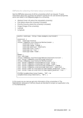 DBPedia (for collecting information about universities)
Get the DBPedia resources of all the universities which we request. To give
information about the university we perform queries for we use several properties
which are listed in the DBpedia pages for a university

       •   Abstract (main info about the requested university)
       •   City (place where the university is located)
       •   Country (country where the university is located)
       •   Image (image of the university)
       •   Latitude
       •   Longitude


           prefix rankings: <http://www.example.org/vocab/>

           construct {
           ?uni rankings:country
           <http://dbpedia.org/resource/Netherlands> ;
                 rankings:city ?city ;
                 rankings:image ?image ;
                 rankings:abstract ?abstract;
                 rankings:long ?long ;
                 rankings:lat ?lat ;
                 rankings:name ?name .
           }
           WHERE {
           ?uni rdf:type
           <http://dbpedia.org/ontology/EducationalInstitution> .
           ?uni <http://dbpedia.org/ontology/country>
           <http://dbpedia.org/resource/Netherlands> .
           ?uni <http://dbpedia.org/property/city> ?city .
           ?uni <http://dbpedia.org/property/name> ?name .
           ?uni <http://dbpedia.org/ontology/thumbnail> ?image .
           ?uni <http://dbpedia.org/ontology/abstract> ?abstract .
           ?uni <http://www.w3.org/2003/01/geo/wgs84_pos#long> ?long .
           ?uni <http://www.w3.org/2003/01/geo/wgs84_pos#lat> ?lat .

           FILTER(langMatches(lang(?name), "EN") &&
           langMatches(lang(?abstract), "EN") )
           	
  
	
  
In this query as you see we get only information of the universities in The
Netherlands, because of memory issues we decided to scope our application only
in The Netherlands.




                                                                 MY	
  COLLEGE	
  SPOT	
   11	
  
	
  
 