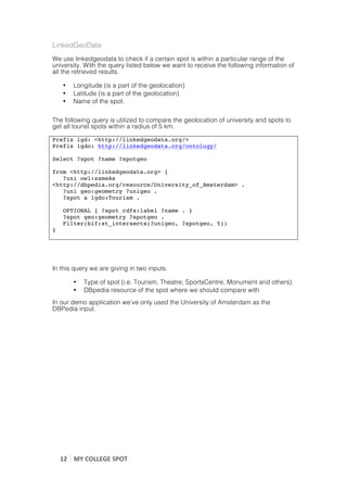 LinkedGeoData
We use linkedgeodata to check if a certain spot is within a particular range of the
university. With the query listed below we want to receive the following information of
all the retrieved results.

        •    Longitude (is a part of the geolocation)
        •    Latitude (is a part of the geolocation)
        •    Name of the spot.

The following query is utilized to compare the geolocation of university and spots to
get all tourist spots within a radius of 5 km.

Prefix lgd: <http://linkedgeodata.org/>
Prefix lgdo: http://linkedgeodata.org/ontology/

Select ?spot ?name ?spotgeo

from <http://linkedgeodata.org> {
   ?uni owl:sameAs
<http://dbpedia.org/resource/University_of_Amsterdam> .
   ?uni geo:geometry ?unigeo .
   ?spot a lgdo:Tourism .

        OPTIONAL { ?spot rdfs:label ?name . }
        ?spot geo:geometry ?spotgeo .
        Filter(bif:st_intersects(?unigeo, ?spotgeo, 5))
}



	
  
In this query we are giving in two inputs.

             •    Type of spot (i.e. Tourism, Theatre, SportsCentre, Monument and others)
             •    DBpedia resource of the spot where we should compare with
In our demo application we’ve only used the University of Amsterdam as the
DBPedia input.




       12	
   MY	
  COLLEGE	
  SPOT	
  
	
  
 