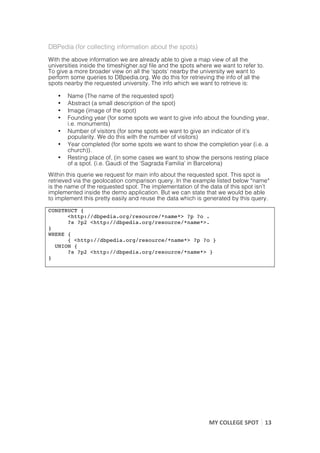 DBPedia (for collecting information about the spots)
With the above information we are already able to give a map view of all the
universities inside the timeshigher.sql file and the spots where we want to refer to.
To give a more broader view on all the ‘spots’ nearby the university we want to
perform some queries to DBpedia.org. We do this for retrieving the info of all the
spots nearby the requested university. The info which we want to retrieve is:

       •   Name (The name of the requested spot)
       •   Abstract (a small description of the spot)
       •   Image (image of the spot)
       •   Founding year (for some spots we want to give info about the founding year,
           i.e. monuments)
       •   Number of visitors (for some spots we want to give an indicator of it’s
           popularity. We do this with the number of visitors)
       •   Year completed (for some spots we want to show the completion year (i.e. a
           church)).
       •   Resting place of, (in some cases we want to show the persons resting place
           of a spot. (i.e. Gaudi of the ‘Sagrada Familia’ in Barcelona)
Within this querie we request for main info about the requested spot. This spot is
retrieved via the geolocation comparison query. In the example listed below *name*
is the name of the requested spot. The implementation of the data of this spot isn’t
implemented inside the demo application. But we can state that we would be able
to implement this pretty easily and reuse the data which is generated by this query.

CONSTRUCT {
      <http://dbpedia.org/resource/*name*> ?p ?o .
      ?s ?p2 <http://dbpedia.org/resource/*name*>.
}
WHERE {
      { <http://dbpedia.org/resource/*name*> ?p ?o }
  UNION {
      ?s ?p2 <http://dbpedia.org/resource/*name*> }
}

	
  
	
  




                                                               MY	
  COLLEGE	
  SPOT	
   13	
  
	
  
 