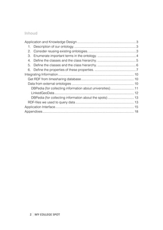  

Inhoud

Application and Knowledge Design ................................................................ 3
   1. Description of our ontology. ................................................................... 3
   2. Consider reusing existing ontologies. .................................................... 3
   3. Enumerate important terms in the ontology. .......................................... 4
   4. Define the classes and the class hierarchy. .......................................... 5
   5. Define the classes and the class hierarchy. .......................................... 6
   6. Define the properties of these properties. ............................................. 7
Integrating Information ................................................................................... 10
   Get RDF from timesharing database .......................................................... 10
   Data from external ontologies .................................................................... 10
     DBPedia (for collecting information about universities) .......................... 11
     LinkedGeoData ....................................................................................... 12
     DBPedia (for collecting information about the spots) ............................. 13
   RDF-files we used to query data ................................................................ 13
Application Interface ...................................................................................... 15
Appendixes .................................................................................................... 18	
  
	
  
	
                                       	
  




       2	
   MY	
  COLLEGE	
  SPOT	
  
	
  
 
