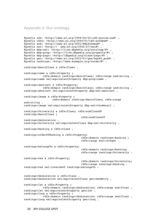Appendix 2: Our ontology
	
  
@prefix         rdf: <http://www.w3.org/1999/02/22-rdf-syntax-ns#> .
@prefix         rdfs: <http://www.w3.org/2000/01/rdf-schema#> .
@prefix         xsd: <http://www.w3.org/2001/XMLSchema#> .
@prefix         owl: <http:// www.w3.org/2002/07/owl#> .
@prefix         dbp-owl: <http://live.dbpedia.org/ontology/#> .
@prefix         dbp-prop: <http://live.dbpedia.org/property/#> .
@prefix         dbp-yago: <http://dbpedia.org/class/yago/#> .
@prefix         geo: <http://www.w3.org/2003/01/geo/wgs84_pos#> .
@prefix         rankings: <http://www.example.org/vocab/#> .

rankings:BasicClass a rdfs:Class .

rankings:name a rdfs:Property ;
            rdfs:domain rankings:BasicClass; rdfs:range xsd:string .
rankings:name owl:equivalentProperty dbp-prop:name .

rankings:abstract a rdfs:Property;
            rdfs:domain rankings:BasicClass; rdfs:range xsd:string .
rankings:abstract owl:equivalentProperty dbp-owl:abstract .

rankings:image a rdfs:Property ;
                  rdfs:domain rankings:BasicClass; rdfs:range
xsd:string .
rankings:image owl:equivalentProperty dbp-owl:thumbnail .

rankings:University a rdfs:Class; rdfs:subClassOF
rankings:BasicClass ;
                                    rdfs:subClassOf
rankings:GeoLocation .
rankings:University owl:equivalentClass dbp-owl:University .

rankings:Ranking a rdfs:Class .

rankings:orderOfRanking a rdfs:Property;
                                    rdfs:domain rankings:Ranking ;
                                    rdfs:range xsd:integer .

rankings:belongsTo a rdfs:Property;
                                            rdfs:domain rankings:Ranking;
                                            rdfs:range rankings:University .

rankings:has a rdfs:Property;
                                    rdfs:domain rankings:University;
                                    rdfs:range rankings:Ranking .
rankings:has owl:inverseOf rankings:belongsTo .


rankings:GeoLocation a rdfs:Class .
rankings:GeoLocation owl:equivalentClass geo:GeoMetry .

rankings:lat a rdfs:Property ;
            rdfs:domain rankings:GeoLocation; rdfs:range xsd:float .
rankings:lat owl:equivalentProperty geo:lat .
rankings:long a rdfs:Property ;
            rdfs:domain rankings:GeoLocation; rdfs:range xsd:float .
rankings:long owl:equivalentProperty geo:long .


       20	
   MY	
  COLLEGE	
  SPOT	
  
	
  
 