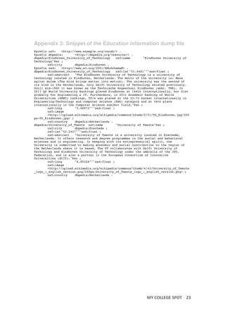 Appendix 3: Snippet of the Education information dump file
@prefix ns0:    <http://www.example.org/vocab/> .
@prefix dbpedia:       <http://dbpedia.org/resource/> .
dbpedia:Eindhoven_University_of_Technology    ns0:name       "Eindhoven University of
Technology"@en ;
        ns0:city       dbpedia:Eindhoven .
@prefix xsd:    <http://www.w3.org/2001/XMLSchema#> .
dbpedia:Eindhoven_University_of_Technology    ns0:lat "51.4481"^^xsd:float ;
        ns0:abstract   "The Eindhoven University of Technology is a university of
technology located in Eindhoven, Netherlands. The motto of the university is: Mens
agitat molem (The mind brings matter into motion). The university was the second of
its kind in the Netherlands, only Delft University of Technology existed previously.
Until mid-1980 it was known as the Technische Hogeschool Eindhoven (abbr. THE). In
2011 QS World University Rankings placed Eindhoven at 146th internationally, but 61st
globally for Engineering & IT. Furthermore, in 2011 Academic Ranking of World
Universities (ARWU) rankings, TU/e was placed at the 52-75 bucket internationally in
Engineering/Technology and Computer Science (ENG) category and at 34th place
internationally in the Computer Science subject field."@en ;
        ns0:long       "5.48972"^^xsd:float ;
        ns0:image
        <http://upload.wikimedia.org/wikipedia/commons/thumb/5/51/TU_Eindhoven.jpg/200
px-TU_Eindhoven.jpg> ;
        ns0:country    dbpedia:Netherlands .
dbpedia:University_of_Twente ns0:name         "University of Twente"@en ;
        ns0:city       dbpedia:Enschede ;
        ns0:lat "52.2427"^^xsd:float ;
        ns0:abstract   "University of Twente is a university located in Enschede,
Netherlands. It offers research and degree programmes in the social and behavioral
sciences and in engineering. In keeping with its entrepreneurial spirit, the
University is committed to making economic and social contribution to the region of
the Netherlands where it is based. The UT collaborates with Delft University of
Technology and Eindhoven University of Technology under the umbrella of the 3TU.
Federation, and is also a partner in the European Consortium of Innovative
Universities (ECIU)."@en ;
        ns0:long       "6.85326"^^xsd:float ;
        ns0:image
        <http://upload.wikimedia.org/wikipedia/commons/thumb/4/43/University_of_Twente
_logo_-_english_version.png/200px-University_of_Twente_logo_-_english_version.png> ;
        ns0:country    dbpedia:Netherlands .




                                                              MY	
  COLLEGE	
  SPOT	
   23	
  
	
  
 
