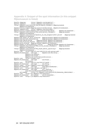 Appendix 4: Snippet of the spot information (in this snippet
Rijksmuseum is listed)
@prefix dbpprop:       <http://dbpedia.org/property/> .
@prefix dbpedia:       <http://dbpedia.org/resource/> .
<http://dbpedia.org/resource/The_Milkmaid_(Vermeer)> dbpprop:museum
        dbpedia:Rijksmuseum .
dbpedia:Pierre_Cuypers dbpprop:significantBuildings dbpedia:Rijksmuseum .
@prefix dbpedia-owl:   <http://dbpedia.org/ontology/> .
dbpedia:Pierre_Cuypers dbpedia-owl:significantBuilding       dbpedia:Rijksmuseum .
<http://dbpedia.org/resource/The_Love_Letter_(Vermeer)>      dbpprop:museum
        dbpedia:Rijksmuseum .
<http://dbpedia.org/resource/Syndics_of_the_Drapersu0027_Guild>    dbpprop:museum
        dbpedia:Rijksmuseum .
dbpedia:The_Feast_of_Saint_Nicholas   dbpprop:museum dbpedia:Rijksmuseum .
dbpedia:The_Gallant_Conversation      dbpprop:museum dbpedia:Rijksmuseum .
dbpedia:The_Jewish_Bride       dbpprop:museum dbpedia:Rijksmuseum .
dbpedia:The_Floating_Feather dbpprop:museum dbpedia:Rijksmuseum .
dbpedia:Holy_Kinship   dbpprop:museum dbpedia:Rijksmuseum .
dbpedia:Woman_in_Blue_Reading_a_Letter        dbpprop:museum dbpedia:Rijksmuseum .
<http://dbpedia.org/resource/The_Little_Street_(Vermeer)>    dbpprop:museum
        dbpedia:Rijksmuseum .
<http://dbpedia.org/resource/The_Night_Watch_(painting)>     dbpprop:museum
        dbpedia:Rijksmuseum .
@prefix rdf:   <http://www.w3.org/1999/02/22-rdf-syntax-ns#> .
dbpedia:Rijksmuseum    rdf:type       dbpedia-owl:Building ,
               dbpedia-owl:Museum ,
               dbpedia-owl:Place ,
               dbpedia-owl:ArchitecturalStructure .
@prefix ns4:   <http://schema.org/> .
dbpedia:Rijksmuseum    rdf:type       ns4:Place ,
               ns4:Museum .
@prefix owl:   <http://www.w3.org/2002/07/owl#> .
dbpedia:Rijksmuseum    rdf:type       owl:Thing .
@prefix yago: <http://dbpedia.org/class/yago/> .
dbpedia:Rijksmuseum    rdf:type       yago:GeoclassMuseum .
@prefix ns7:   <http://www.opengis.net/gml/> .
dbpedia:Rijksmuseum    rdf:type       ns7:_Feature ,
               yago:NationalMuseumsOfTheNetherlands ;
        owl:sameAs     <http://it.dbpedia.org/resource/Rijksmuseum_(Amsterdam)> .
@prefix ns8:   <http://pt.dbpedia.org/resource/> .
dbpedia:Rijksmuseum    owl:sameAs     ns8:Rijksmuseum .
@prefix ns9:   <http://ja.dbpedia.org/resource/>




       24	
   MY	
  COLLEGE	
  SPOT	
  
	
  
 