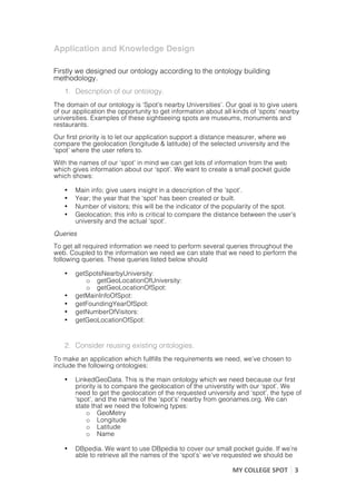 Application and Knowledge Design
	
  
Firstly we designed our ontology according to the ontology building
methodology.
       1. Description of our ontology.
The domain of our ontology is ‘Spot’s nearby Universities’. Our goal is to give users
of our application the opportunity to get information about all kinds of ‘spots’ nearby
universities. Examples of these sightseeing spots are museums, monuments and
restaurants.
Our first priority is to let our application support a distance measurer, where we
compare the geolocation (longitude & latitude) of the selected university and the
‘spot’ where the user refers to.
With the names of our ‘spot’ in mind we can get lots of information from the web
which gives information about our ‘spot’. We want to create a small pocket guide
which shows:

       •   Main info; give users insight in a description of the ‘spot’.
       •   Year; the year that the ‘spot’ has been created or built.
       •   Number of visitors; this will be the indicator of the popularity of the spot.
       •   Geolocation; this info is critical to compare the distance between the user’s
           university and the actual ‘spot’.
Queries
To get all required information we need to perform several queries throughout the
web. Coupled to the information we need we can state that we need to perform the
following queries. These queries listed below should

       •   getSpotsNearbyUniversity:
              o getGeoLocationOfUniversity:
              o getGeoLocationOfSpot:
       •   getMainInfoOfSpot:
       •   getFoundingYearOfSpot:
       •   getNumberOfVisitors:
       •   getGeoLocationOfSpot:


       2. Consider reusing existing ontologies.
To make an application which fullfills the requirements we need, we’ve chosen to
include the following ontologies:

       •   LinkedGeoData. This is the main ontology which we need because our first
           priority is to compare the geolocation of the universtity with our ‘spot’. We
           need to get the geolocation of the requested university and ‘spot’, the type of
           ‘spot’, and the names of the ‘spot’s’ nearby from geonames.org. We can
           state that we need the following types:
               o GeoMetry
               o Longitude
               o Latitude
               o Name

       •   DBpedia. We want to use DBpedia to cover our small pocket guide. If we’re
           able to retrieve all the names of the ‘spot’s’ we’ve requested we should be

                                                                 MY	
  COLLEGE	
  SPOT	
   3	
  
	
                                                                                         	
  
 