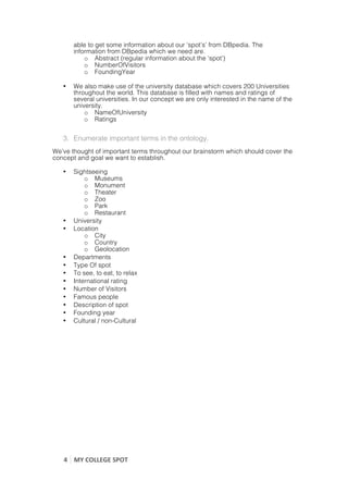 able to get some information about our ‘spot’s’ from DBpedia. The
           information from DBpedia which we need are.
               o Abstract (regular information about the ‘spot’)
               o NumberOfVisitors
               o FoundingYear

       •   We also make use of the university database which covers 200 Universities
           throughout the world. This database is filled with names and ratings of
           several universities. In our concept we are only interested in the name of the
           university.
               o NameOfUniversity
               o Ratings


       3. Enumerate important terms in the ontology.
We’ve thought of important terms throughout our brainstorm which should cover the
concept and goal we want to establish.

       •   Sightseeing
               o Museums
               o Monument
               o Theater
               o Zoo
               o Park
               o Restaurant
       •   University
       •   Location
               o City
               o Country
               o Geolocation
       •   Departments
       •   Type Of spot
       •   To see, to eat, to relax
       •   International rating
       •   Number of Visitors
       •   Famous people
       •   Description of spot
       •   Founding year
       •   Cultural / non-Cultural




       4	
   MY	
  COLLEGE	
  SPOT	
  
	
  
 