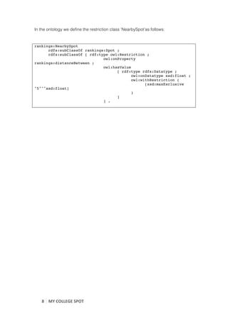 In the ontology we define the restriction class ‘NearbySpot’as follows:


rankings:NearbySpot
      rdfs:subClassOf rankings:Spot ;
      rdfs:subClassOf [ rdf:type owl:Restriction ;
                              owl:onProperty
rankings:distanceBetween ;
                              owl:hasValue
                                    [ rdf:type rdfs:Datatype ;
                                           owl:onDatatype xsd:float ;
                                           owl:withRestriction (
                                                 [xsd:maxExclusive
"5"^^xsd:float]
                                           )
                                    ]
                              ] .

	
  
	
  




       8	
   MY	
  COLLEGE	
  SPOT	
  
	
  
 