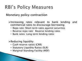 Monetary policy contraction

 Increasing rates relevant to bank lending and
  commercial rates to discourage borrowing
    Repo rate: Short term rates against securities
    Reverse repo rate: Reverse lending rates
    Bank rates: Long term lending rates


 Reducing liquidity
   • Cash reserve ratios (CRR)
   • Statutory Liquidity Ratios (SLR)
   • Marginal Standing Facility (MSF)
 