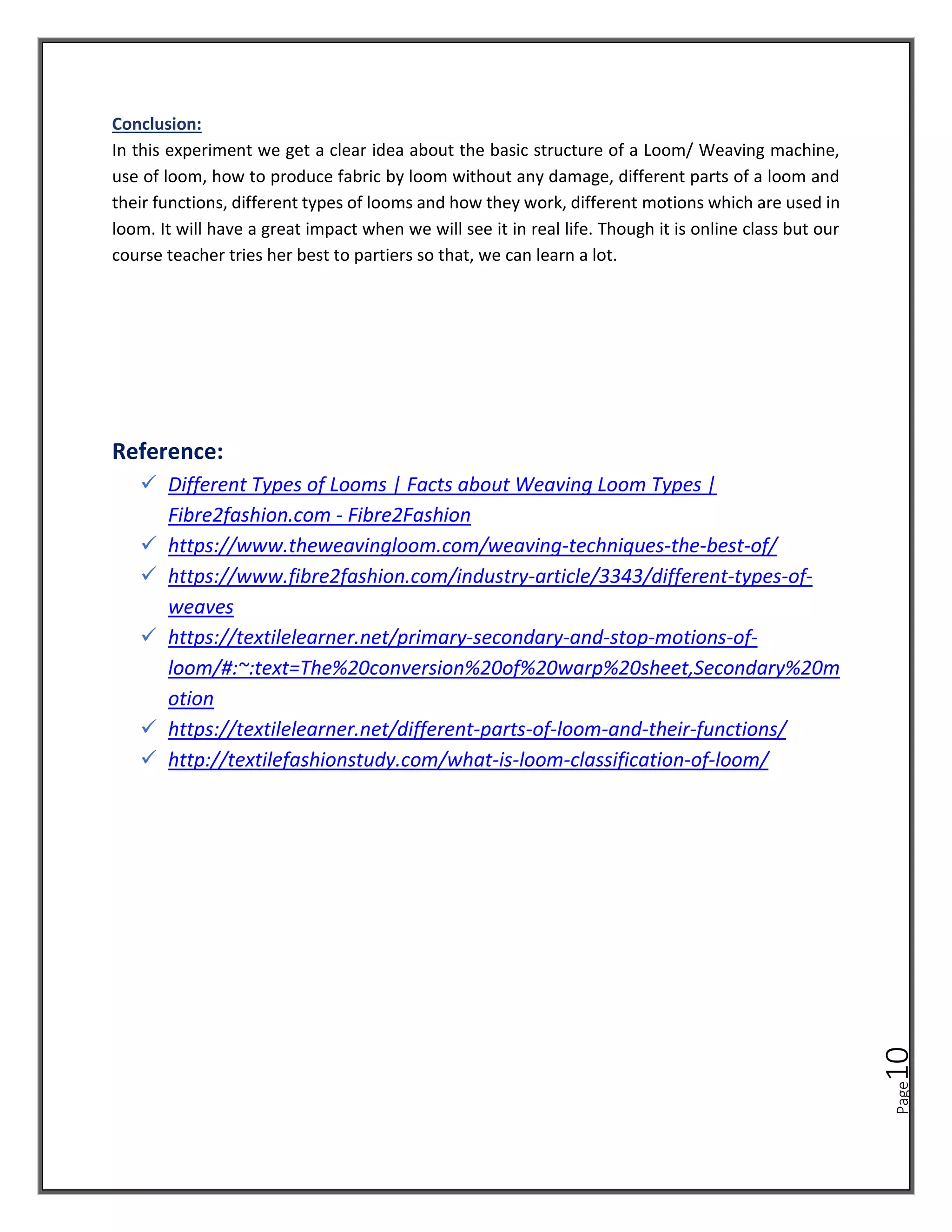 Page
10
Conclusion:
In this experiment we get a clear idea about the basic structure of a Loom/ Weaving machine,
use of loom, how to produce fabric by loom without any damage, different parts of a loom and
their functions, different types of looms and how they work, different motions which are used in
loom. It will have a great impact when we will see it in real life. Though it is online class but our
course teacher tries her best to partiers so that, we can learn a lot.
Reference:
✓ Different Types of Looms | Facts about Weaving Loom Types |
Fibre2fashion.com - Fibre2Fashion
✓ https://www.theweavingloom.com/weaving-techniques-the-best-of/
✓ https://www.fibre2fashion.com/industry-article/3343/different-types-of-
weaves
✓ https://textilelearner.net/primary-secondary-and-stop-motions-of-
loom/#:~:text=The%20conversion%20of%20warp%20sheet,Secondary%20m
otion
✓ https://textilelearner.net/different-parts-of-loom-and-their-functions/
✓ http://textilefashionstudy.com/what-is-loom-classification-of-loom/
 