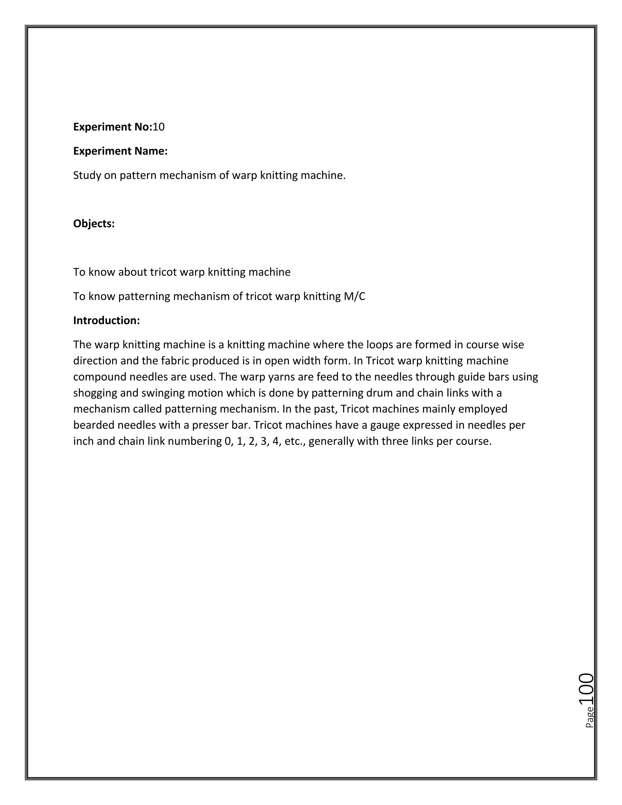 Page
100
Experiment No:10
Experiment Name:
Study on pattern mechanism of warp knitting machine.
Objects:
To know about tricot warp knitting machine
To know patterning mechanism of tricot warp knitting M/C
Introduction:
The warp knitting machine is a knitting machine where the loops are formed in course wise
direction and the fabric produced is in open width form. In Tricot warp knitting machine
compound needles are used. The warp yarns are feed to the needles through guide bars using
shogging and swinging motion which is done by patterning drum and chain links with a
mechanism called patterning mechanism. In the past, Tricot machines mainly employed
bearded needles with a presser bar. Tricot machines have a gauge expressed in needles per
inch and chain link numbering 0, 1, 2, 3, 4, etc., generally with three links per course.
 