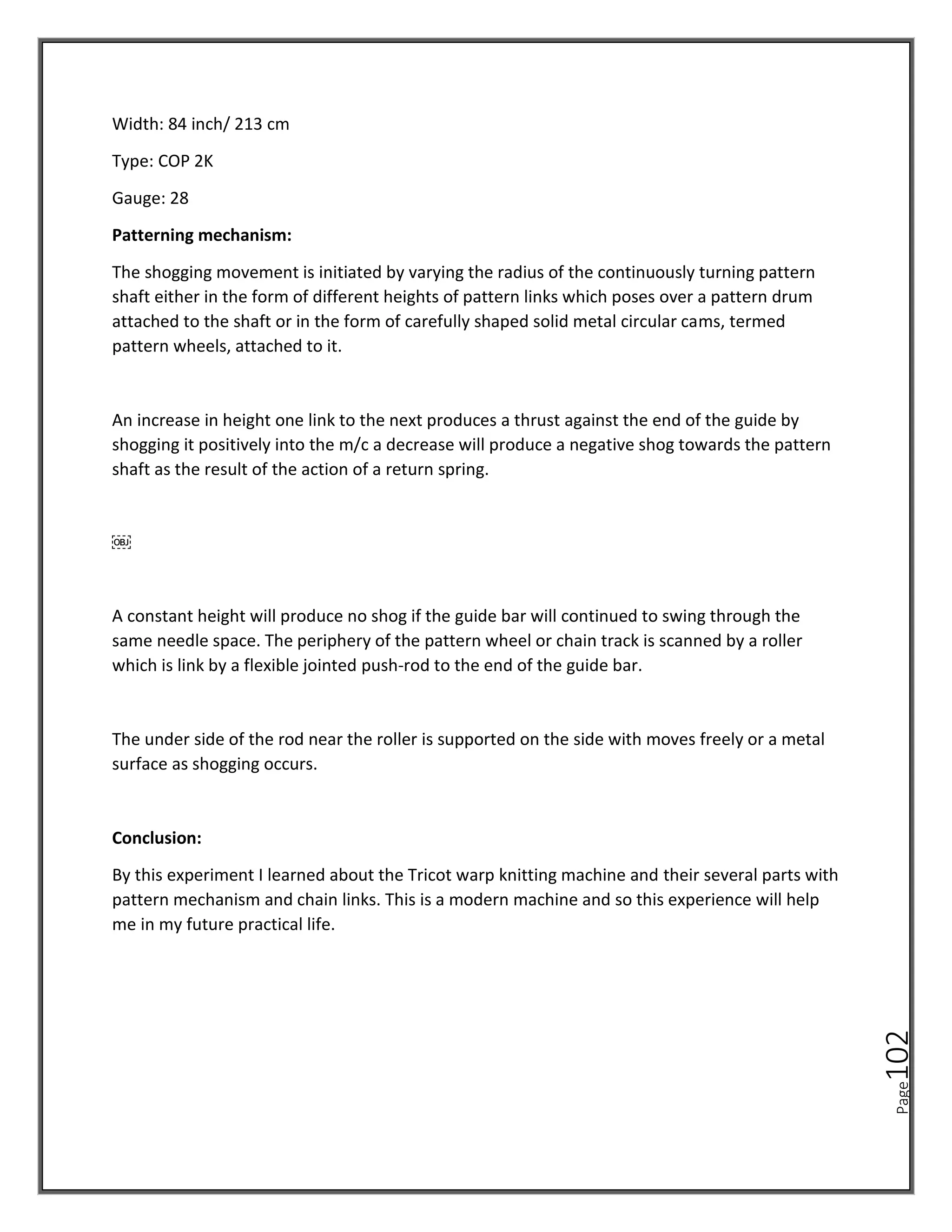 Page
102
Width: 84 inch/ 213 cm
Type: COP 2K
Gauge: 28
Patterning mechanism:
The shogging movement is initiated by varying the radius of the continuously turning pattern
shaft either in the form of different heights of pattern links which poses over a pattern drum
attached to the shaft or in the form of carefully shaped solid metal circular cams, termed
pattern wheels, attached to it.
An increase in height one link to the next produces a thrust against the end of the guide by
shogging it positively into the m/c a decrease will produce a negative shog towards the pattern
shaft as the result of the action of a return spring.
￼
A constant height will produce no shog if the guide bar will continued to swing through the
same needle space. The periphery of the pattern wheel or chain track is scanned by a roller
which is link by a flexible jointed push-rod to the end of the guide bar.
The under side of the rod near the roller is supported on the side with moves freely or a metal
surface as shogging occurs.
Conclusion:
By this experiment I learned about the Tricot warp knitting machine and their several parts with
pattern mechanism and chain links. This is a modern machine and so this experience will help
me in my future practical life.
 