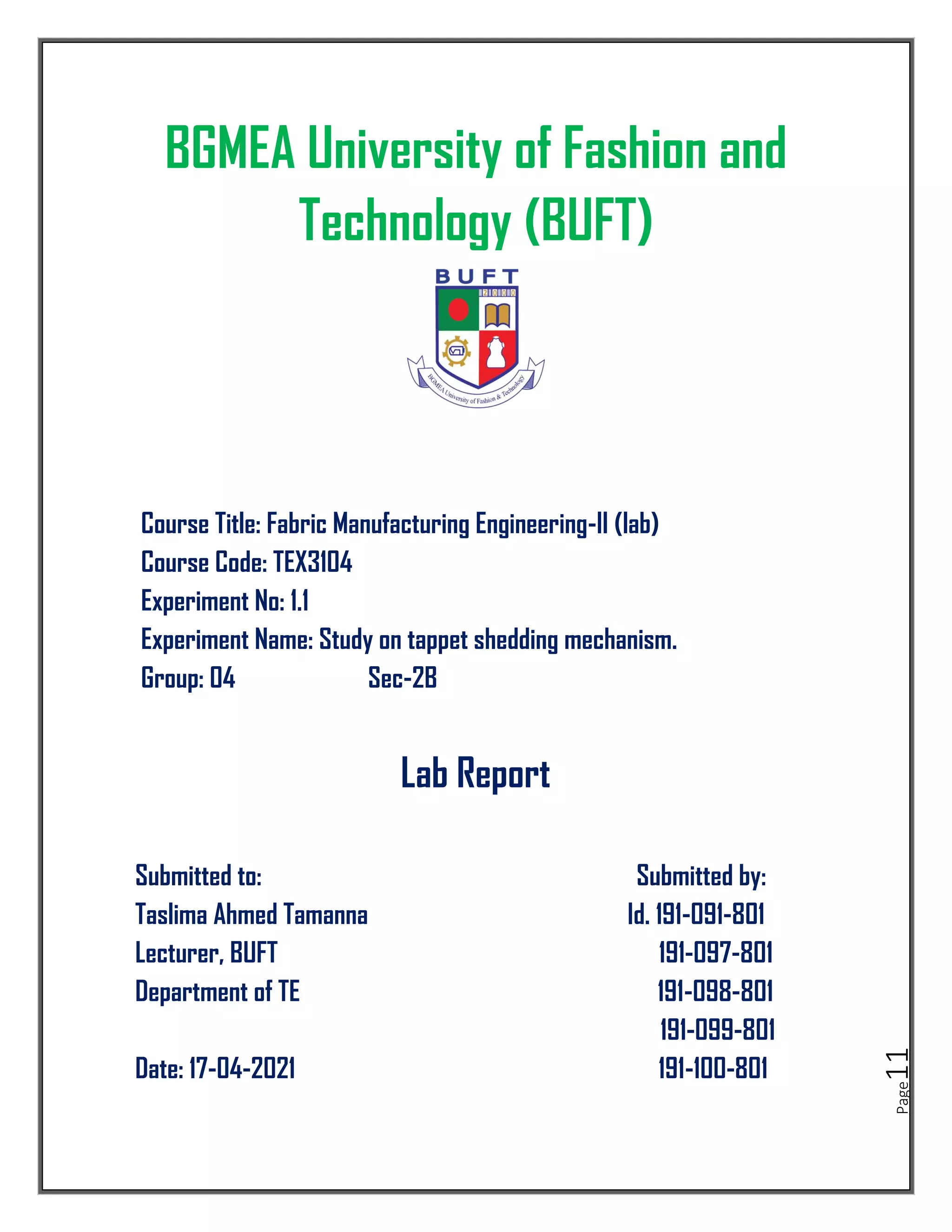 Page
11
BGMEA University of Fashion and
Technology (BUFT)
Course Title: Fabric Manufacturing Engineering-II (lab)
Course Code: TEX3104
Experiment No: 1.1
Experiment Name: Study on tappet shedding mechanism.
Group: 04 Sec-2B
Lab Report
Submitted to: Submitted by:
Taslima Ahmed Tamanna Id. 191-091-801
Lecturer, BUFT 191-097-801
Department of TE 191-098-801
191-099-801
Date: 17-04-2021 191-100-801
 