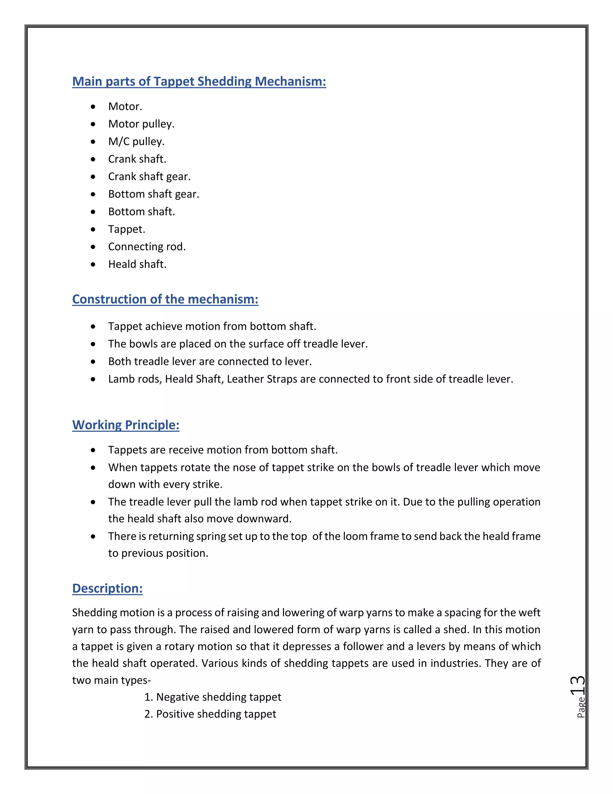 Page
13
Main parts of Tappet Shedding Mechanism:
• Motor.
• Motor pulley.
• M/C pulley.
• Crank shaft.
• Crank shaft gear.
• Bottom shaft gear.
• Bottom shaft.
• Tappet.
• Connecting rod.
• Heald shaft.
Construction of the mechanism:
• Tappet achieve motion from bottom shaft.
• The bowls are placed on the surface off treadle lever.
• Both treadle lever are connected to lever.
• Lamb rods, Heald Shaft, Leather Straps are connected to front side of treadle lever.
Working Principle:
• Tappets are receive motion from bottom shaft.
• When tappets rotate the nose of tappet strike on the bowls of treadle lever which move
down with every strike.
• The treadle lever pull the lamb rod when tappet strike on it. Due to the pulling operation
the heald shaft also move downward.
• There is returning spring set up to the top of the loom frame to send back the heald frame
to previous position.
Description:
Shedding motion is a process of raising and lowering of warp yarns to make a spacing for the weft
yarn to pass through. The raised and lowered form of warp yarns is called a shed. In this motion
a tappet is given a rotary motion so that it depresses a follower and a levers by means of which
the heald shaft operated. Various kinds of shedding tappets are used in industries. They are of
two main types-
1. Negative shedding tappet
2. Positive shedding tappet
 